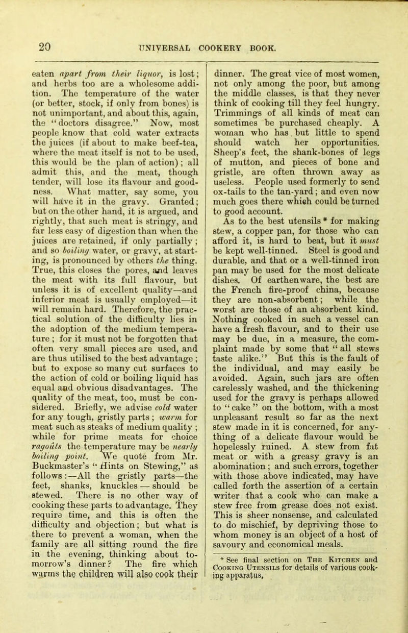 eaten apart from their liquor, is lost; and herbs too are a wholesome addi- tion. The temperature of the water (or better, stock, if only from bones) is not unimportant, and about this, again, the “ doctors disagree.” Now, most people know that cold water extracts the juices (if about to make beef-tea, where the meat itself is not to he used, this would be the i)lan of action); all admit this, and the meat, though tender, will lose its flavour and good- ness. What matter, say some, you will have it in the gravy. Granted; but on the other hand, it is argued, and rightly, that such meat is stringy, and far less easy of digestion than when the j uices are retained, if only partially ; and so hoilimj water, or gravy, at start- ing, is pronounced by others the thing. True, tins closes the pores, and leaves the meat with its full flavour, but unless it is of e.xcellent quality—and inferior meat is usually employed—it will remain hard. Therefore, the prac- tical solution of the difficulty lies in the adoption of the medium tempera- ture ; for it must not be forgotten that often very small pieces are used, and are thus utilised to the best advantage ; but to expose so many cut surfaces to the action of cold or boiling liquid has equal and obvious disadvantages. The quality of the meat, too, must bo con- sidered. Briefly, we advise cold water for any tough, gristly parts ; warm for meat such as steaks of medium quality ; while for prime meats for choice ragouts the temperature may be nearly hniling point. We quote from Mr. Buckmaster’s ‘‘ Hints on Stewing,” as follows :—All the gristly parts—the feet, shanks, knuckles — should be stewed. There is no other way of cooking these parts to advantage. They require time, and this is often the difficulty and objection; but what is there to prevent a woman, when the family are all sitting round the fire in the evening, thinking about to- morrow’s dinner ? The fire which warms the children will algo cook thejr dinner. The great vice of most women, not only among the poor, but among the middle classes, is that they never think of cooking till they feel hungry. Trimmings of all kinds of meat can sometimes be purchased cheaply. A woman who has but little to spend should watch her opportunities. 8heep’s feet, the shank-bones of legs of mutton, and pieces of bone and gristle, are often thrown away as useless. People used formerly to send ox-tails to the tan-yard; and even now much goes there whieh could be turned to good account. As to the best utensils * for making stew, a copper pan, for those who can afford it, is hard to beat, but it must be kept well-tinned. Steel is good and durable, and that or a well-tinned iron pan may be used for the most delicate dishes. Of earthenware, the best are the French fire-proof china, because they are non-absorbent; while the worst are those of an absorbent kind. Nothing cooked in such a vessel can have a fresh flavour, and to their use may be due, in a measure, the com- plaint made by some that “ all stews taste alike.'’ But this is the fault of the individual, and may easily be avoided. Again, such jars are often carelessly washed, and the thickening used for the gravy is perhaps allowed to “ cake ” on the bottom, with a most unpleasant result so far as the next stew made in it is concerned, for any- thing of a delicate flavour would be hopelessly ruined. A stew from fat meat or with a greasy gravy is an abomination ; and such errors, together with those above indicated, may have called forth the assertion of a certain writer that a cook who can make a stew free from grease does not exist. This is sheer nonsense, and calculated to do mischief, by depriving those to whom money is an object of a host of savoury and economical meals. * See final section on The Kitchen and Cooking Utensils for details of various cook- jpg apparatus,