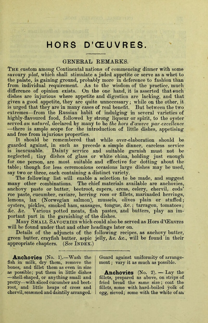 HORS D’CEUVRES. GE3S^)EAL REMARKS. The custom among Continental nations of commencing dinner with some savoury plat, which shall stimulate a jaded appetite or serve as a whet to the palate, is gaining ground, probably more in deference to fashion than from individual requirement. As to the wisdom of the practice, much difference of opinion exists. On the one hand, it is asserted that euch dishes are injurious where appetite and digestion are lacking, and that given a good appetite, they are quite unnecessary; while on the other, it is urged that they are in many cases of real benefit. But between the two extremes—from the Russian habit of indulging in several varieties of highly-flavoured food, followed by strong liqueur or spirit, to the oyster served au naturel, declared by many to be the hors d'oeuvre par excellence —there is ample scope for the introduction of little dishes, appetising and free from injurious properties. It should be remembered that while OA'er-elaboration should be guarded against, in such as precede a simple dinner, careless service is inexcusable. Dainty service and suitable garnish must not be neglected; tiny dishes of glass or white china, holding just enough for one person, are most suitable and effective for dotting about the table; though for less ceremonious occasions large dishes may be used, say two or three, each containing a distinct variety. The following list will enable a selection to be made, and suggest many other combinations. The chief materials available are anchovies, anchovy paste or butter, beetroot, capers, cress, celery, chervil, cods’ roe paste, cucumber, caviare, herring roes or fillets, marinaded herrings, lemons, lax (Norwegian salmon), mussels, olives plain or stuffed; oysters, pickles, smoked ham, sausages, tongue, &c.; tarragon, tomatoes; &c. &c. Yarious potted meats, fish pastes, and butters, play an im- portant part in the garnishing of the dishes. Many Small Savouries which could also be served as Hors d’CEuvres will be found under that and other headings later on. Details of the adjuncts of the following recipes, as anchovy butter, green butter, crayfish butter, aspic jelly, &c. &c., will be found in their appropriate chapters. (See Index.) Anchovies (No. l).—Wash the fish in milk, dry them, remove the bones, and fillet them as even in size as possible; put them in little dishes —shell-shaped, or anything small and pretty—with sliced cucumber and beet- root, and little heaps of cress and chervil, seasoned and daintily arranged. Guard against uniformity of arrange- ment ; vary it as much as possible. Anchovies (No. 2). — Lay the fillets, prepared as above, on strips of fried bread the same size; coat the fillets, some with hard-boiled yolk of egg, sieved; some with the white of au