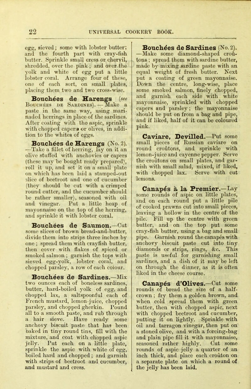 egg, sieved ; some with lobster butter; and the fourth part with cray-tish batter. Sprinkle small cress or chervil, shredded, over the pink ; and over the yolk and white of egg put a little lobster coral. Arrange four of these, one of each sort, on small plates, placing them two and two cross-wise. Bouch^es de Harengs (see Bouchees i)e Sardines). — iNIake a paste in the same way, using mari- naded herrings in place of the sardines. After coating with tho aspic, sprinkle with chopped capers* or olives, in addi- tion to the whites of eggs. Bouchees de Harengs (No. 2). —Take a fillet of herring, lay on it an olive stuffed with anchovies or capers (these may be bought ready prepared), roll it up, and set it on a small plate on which has been laid a stamped-out slice of beetroot and one of cucumber (they should be cut with a crimped round cutter, and the cucumber should be rather smaller), seasoned with oil and vinegar. Put a little heap of mayonnaise on the top of the herring, and sprinkle it with lobster coral. Bouchees de Saumon.—Cut some slices of brown bread-and-butter, divide them into strips three inches by one ; spread them with crayfish butter, then cover with flakes of spiced or smoked salmon ; garnish the tops with sieved egg-yolk, lobster coral, and chopped parsley, a row of each colour. Bouchees de Sardines.—Mix two ounces each of boneless sardines, butter, hard-boiled yolk of egg, and chopped lax, a saltspoonful each of French mustard, lemon-juice, chopped parsley, and chopped gherkin. Pound all to a smooth paste, and rub through a hair sieve. Have ready some anchovy biscuit paste that has been baked in tiny round tins, fill with the mixture, and coat with chopped aspic jelly. Put each on a little plate, sprinkle the aspic with white of egg, boiled hard and chopped ; and garnish with strips of beetroot and cucumber, and mustard and cress. Bouchdes de Sardines (No. 2). —Make some diamond-shaped crou- tons ; spread them with sardine butter, made by mixing sardine paste with an equal weight of fresh butter. Next put a coating of green mayonnaise. Down the centre, long-wise, place some smoked salmon, finely chopped, and garnish each side with white mayonnaise, sprinkled with chopped capers and parsley; the mayonnaise should be put on from a bag and pipe, and if liked, half of it can be coloured pink. Caviare, Devilled.—Put some small pieces of Russian caviare on round croutons, and sprinkle with lemon-juice and cayenne peppei’. Serve the croutons on small plates, and gar- nish with small salad, mixed, it liked, with chopped lax. Serve with cut lemons. Canapes a la Premier.—Lay some rounds of aspic on little plates, and on each round put a little pile of cooked prawns cut into small pieces, leaving a hollow in tho centre of the pile. Fill up the centre with green butter, and on the top put some cray-fish butter, using a bag and small pipe. Garnish round the canapes with anchovy biscuit paste cut into tiny diamonds or strips, rings, &c. This paste is useful for garnishing small sardines, and a dish of it ma)' be left on through the dinner, as it is often liked in the cheese course. Canapes d’Olives.—Cut some rounds of bread the size of a half- crown ; fry them a golden brown, and when cold spread them with green butter, then with chopped aspic, next with chopped beetroot and cucumber, putting it on lightly. Sprinkle with oil and tarragon vinegar, then put on a stoned olive, and with a forcing-bag and plain pipe fill it with mayonnaise, seasoned rather highly. Cut some rounds of aspic jelly a quarter of an inch thick, and place each crouton on a separate plate on which a round of the jelly has been laid.