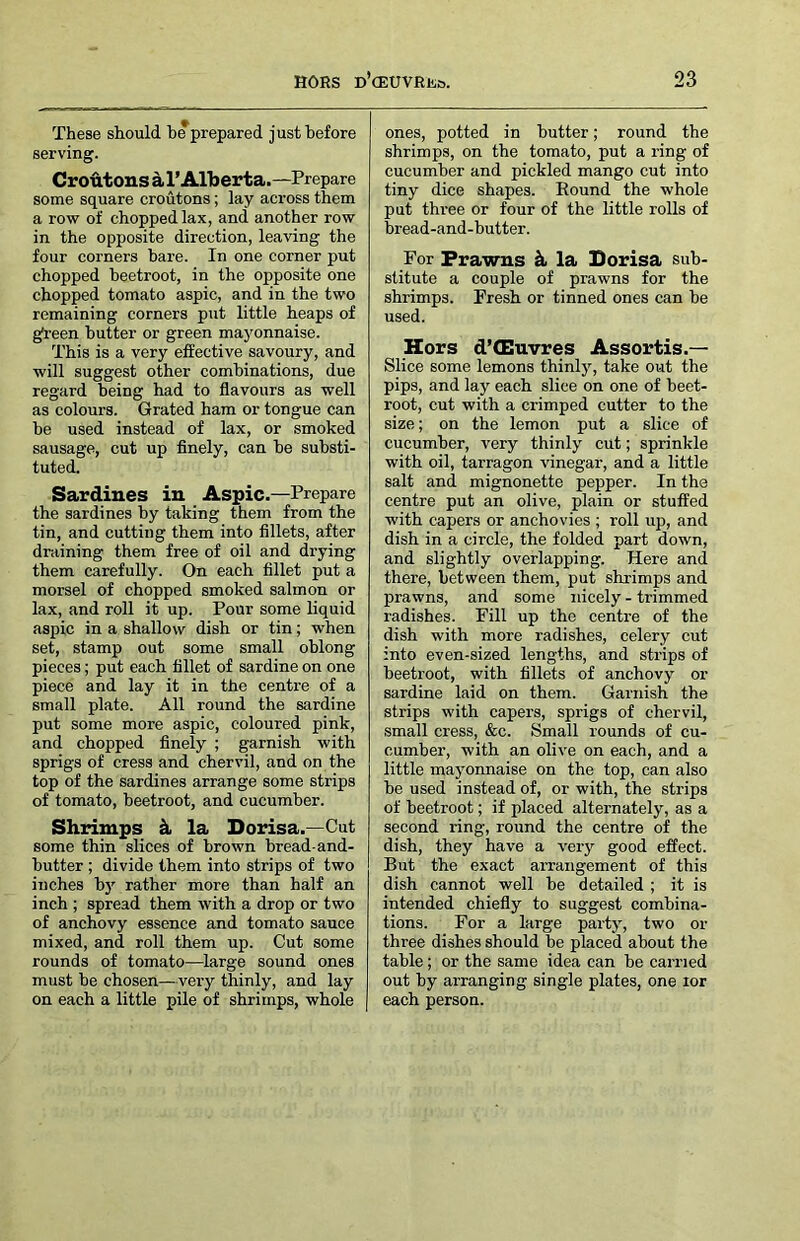 These should b*prepared just before serving. CroMous d. r Alberta.—Prepare some square croutons; lay across them a row of chopped lax, and another row in the opposite direction, leaving the four corners bare. In one corner put chopped beetroot, in the opposite one chopped tomato aspic, and in the two remaining corners put little heaps of gfreen butter or green mayonnaise. This is a very effective savoury, and will suggest other combinations, due regard being had to flavours as well as colours. Grated ham or tongue can be used instead of lax, or smoked sausage, cut up finely, can be substi- tuted. Sardines in Aspic.—Prepare the sardines by taking them from the tin, and cutting them into fillets, after draining them free of oil and drying them carefully. On each fillet put a morsel of chopped smoked salmon or lax, and roll it up. Pour some liquid aspic in a shallow dish or tin; when set, stamp out some small oblong pieces; put each fillet of sardine on one piece and lay it in the centre of a small plate. All round the sardine put some more aspic, coloured pink, and chopped finely ; garnish with sprigs of cress and chervil, and on the top of the sardines arrange some strips of tomato, beetroot, and cucumber. Shrimps k la Dorisa.—Cut some thin slices of brown bread-and- butter ; divide them into strips of two inches b}' rather more than half an inch ; spread them with a drop or two of anchovy essence and tomato sauce mixed, and roll them up. Cut some rounds of tomato—large sound ones must be chosen—very thinly, and lay on each a little pile of shrimps, whole ones, potted in butter; round the shrimps, on the tomato, put a ring of cucumber and pickled mango cut into tiny dice shapes. Eound the whole put three or four of the little rolls of bread-and-butter. For Prawns k la Borisa sub- stitute a couple of prawns for the shrimps. Fresh or tinned ones can be used. Hors d’(Euvres Assortis.— Slice some lemons thinlj% take out the pips, and lay each slice on one of beet- root, cut with a crimped cutter to the size; on the lemon put a slice of cucumber, very thinly cut; sprinkle with oil, tarragon vinegar, and a little salt and mignonette pepper. In the centre put an olive, plain or stuffed with capers or anchovies ; roll up, and dish in a circle, the folded part down, and slightly overlapping. Here and there, between them, put shrimps and prawns, and some nicely - trimmed radishes. Fill up the centre of the dish with more radishes, celery cut into even-sized lengths, and strips of beetroot, with fillets of anchovy or sardine laid on them. Garnish the strips with capers, sprigs of chervil, small cress, &c. Small rounds of cu- cumber, with an olive on each, and a little mayonnaise on the top, can also be used instead of, or with, the strips of beetroot; if placed alternately, as a second ring, round the centre of the dish, they have a very good effect. But the exact arrangement of this dish cannot well be detailed ; it is intended chiefly to suggest combina- tions. For a large party, two or three dishes should be placed about the table; or the same idea can be carried out by arranging single plates, one lor each person.