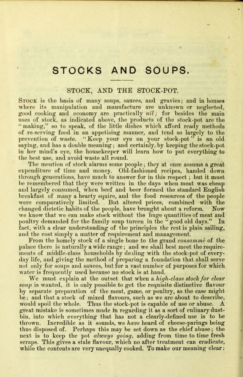 STOCKS AND SOUPS. STOCK, AND THE STOCK-POT. Stock is tlie basis of many soups, sauces, aud gravies; and in liouses wliero its manipulation aud manufacture are unknown or neglected, good cooking aud economy are practically nil; for besides the main uses of stock, as indicated above, the products of the stock-pot are the “ making,” so to speak, of the little dishes which afford ready methods of re serving food in an apijetising manner, aud tend so largely to the prevention of waste. “Keep your eye on your stock-pot” is an old saying, and has a double meaning; and certainly, by keeping the stock-pot in her mind’s eye, the housekeeper will learn how to put everything to the best use, and avoid waste all round. The mention of stock alarms some people; they at once assume a great expenditure of time aud money. Old-fashioned recipes, handed down through generations, have much to answer for in this respect; but it must be remembered that they were written in the days when meat was cheap and largely consumed, when beef and beer formed the standard English breakfast of many a hearty squire, and the food resources of the people were comparatively limited. But altered prices, combined with the changed dietetic habits of the people, have brought about a reform. Now wo know that we can make stock without the huge quantities of meat and poultry' demanded for the family soup tureen in the “ good old days.” In fact, with a clear understanding of the principles the rest is plain sailing, and the cost simply a matter of requirement aud management. From the homely stock of a single bone to the grand consomme of the palace there is naturally a wide range; and we shall best meet the require- ments of middle-class households by de.iling with the stock-pot of every- day life, and giving the method of preparing a foundation that shall serve not only for soups aud sauces, but for a vast number of purposes for which water is frequently used because no stock is at hand. We must explain at the outset that when a high-class stock for clear soup is wanted, it is only possible to get the requisite distinctive flavour by separate preparation of the meat, game, or poultry, as the case might be; aud that a stock of mixed flavours, such as we are about to describe, woidd spoil the whole. Thus the stock-pot is capable of use or abuse. A great mistake is sometimes made in regarding it as a sort of culinary dust- bin, into which everything that has not a clearly-defined use is to be tin-own. Incredible as it sounds, we have heard of cheese-parings being thus disposed of. Perhaps this may be set down as the chief abuse; the next is to keep the pot always going, adding from time to time fresh scraps. This gives a stale flavour, which no after treatment can eradicate, while the contents are very unequally cooked. To make our meaning clear: