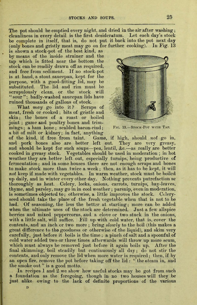 The pot should be emptied every night, and dried in the air after washing; cleanliness in every detail is the first desideratum. Let each day’s stock be complete in itself, that is, do not put it back into the pot next day (only bones and gristly meat may go on for further cooking). In Fig. 13 is shown a stock-pot of the best kind, as by means of the inside strainer and the tap which is fitted near the bottom the stock can be readily drawn off as required, and free from sediment. If no stock-pot is at hand, a stoiit saucepan, kept for the purpose, with a good-fitting lid, may be substituted. The lid and rim must be scrupulously clean, or the stock will “sour”; badly-washed saucepan lids have ruined thousands of gallons of stock. What may go into it ? Scraps of meat, fresh or cooked; bits of gristle and skin; the bones of a roast or boiled joint ; game and poultry bones and trim- mings ; a ham bone ; scalded bacon-rind; a bit of milt or kidney; in fact, anything of the kind, if free from taint. Game, if high, should not go in, and pork bones also are better left out. They are very greasy, and should be kept for such soups—pea, lentil, &c.—as really are better cooked in greasy stock. Vegetables should be used in moderation ; in hot weather they are better left out, especially turnips, being productive of fermentation; and in some hoiises there ai-e not enough scraps and bones to make stock more than twice a week; then, as it has to be kept, it will not keep if made with vegetables. In warm weather, stock must be boiled up daily, and in winter every other day. Nothing prevents putrefaction sc thoroughly as heat. Celery, leeks, onions, cari-ots, turnips, bay-leaves, thyme, and parsley, may go in in cool weather ; parsnip, ev'cn in moderation, is sometimes objected to; otherwise, a little improves the stock. Celery- seed should take the place of the fresh vegetable when that is not to be had. Of seasoning, the less the better at starting; more can bo added when the xiltimate uses of the stock are determined. Jiist a few allspice berries and mixed peppercorns, and a clove or two stuck in the onions, with a little salt, will suffice. Fill up with cold water, that is, cover the contents, and an inch or two more ; bring slowly to the boil (this makes a great difference to the goodness or otherwise of the liquid), and skim very carefully, just before it boils is the time ; a pinch of salt and a spoonful of cold water added two or three times afterwards will throw up more scum, which must always be removed jvist before it again boils up. After the final skimming, boil steadily but continuously all day; do not stir the contents, and only remove the lid when more water is required; then, if by an open fire, remove the pot before taking off the lid: ‘‘ the steam in, and the smoke out ” is a good motto. In recipes 1 and 2 we show how useful stocks may be g'ot from such a foundation as the foregoing, tliough in no two houses will they be just alike, owing to the lack of definite proportions of the various D Fjo. 13.—Stock-Pot with Tap.