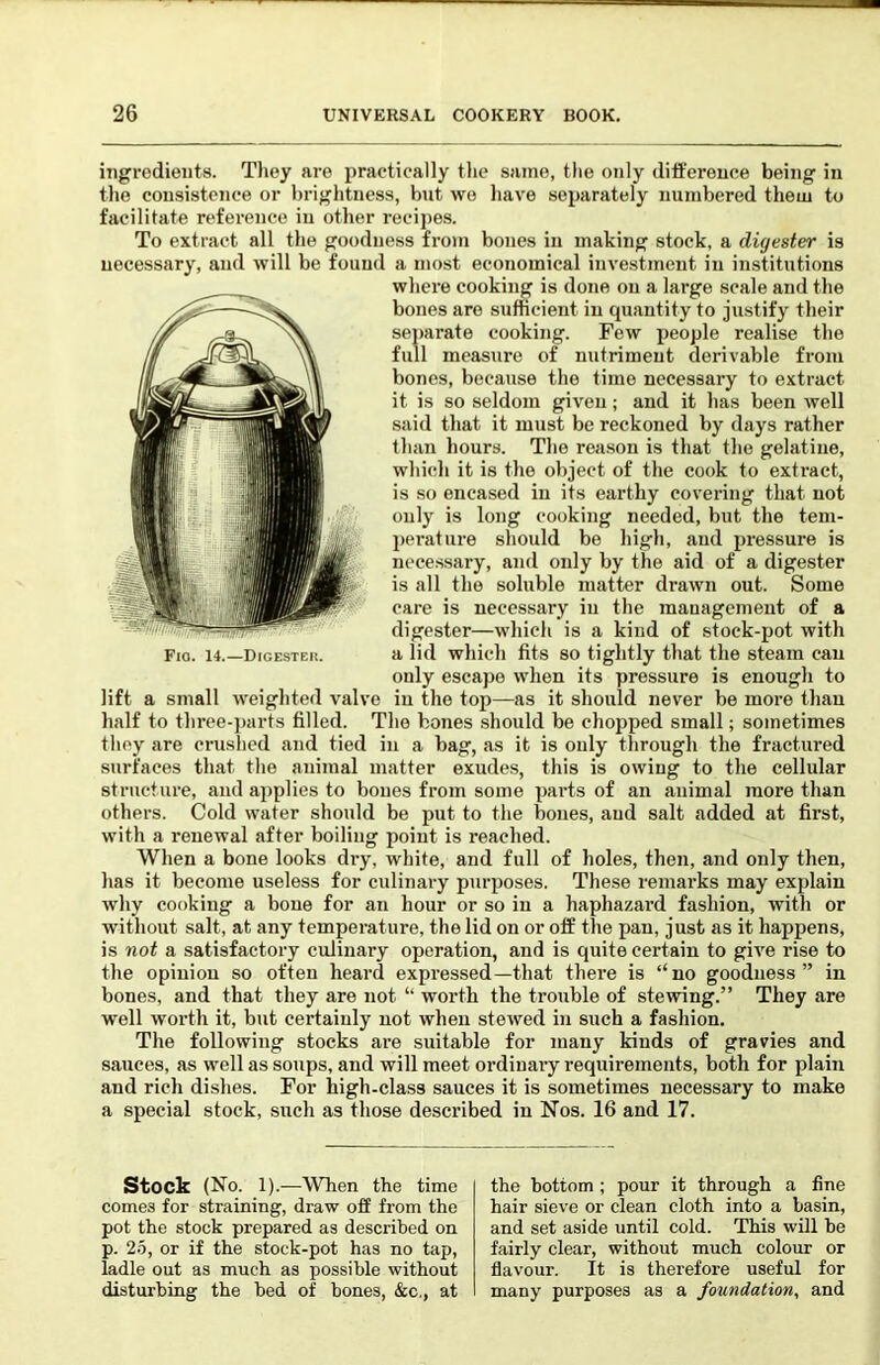 ingredients. Tliey are practically the same, tlie only difference being in the consistence or brightness, but wo have soi^arately numbered them to facilitate reference in other recipes. To extract all the goodness from bones in making stock, a digester is necessary, and will be found a most economical investment in institutions where cooking is done on a large scale and the bones are sufficient in quantity to justify their sej)arate cooking. Few people realise the full measure of nutriment derivable from bones, because the time necessary to extract it is so seldom given; and it has been well said that it must be reckoned by days rather than hours. The reason is that the gelatine, which it is the object of the cook to extract, is so encased in its earthy covering that not only is long cooking needed, but the tem- pci’ature should be high, and pi'essure is necessary, and only by the aid of a digester is all the soluble matter drawn out. Some care is necessary iu the mauagement of a digester—which is a kind of stock-pot with a lid which fits so tightly that the steam can only escape when its pressure is enough to lift a small weighted valve iu the top—as it should never be more than half to thi’ce-parts filled. The hones should be chopped small; sometimes they are crushed and tied iu a bag, as it is ouly through the fractured surfaces that the animal matter exudes, this is owing to the cellular structure, and applies to bones from some parts of an animal more than others. Cold water should be put to the bones, and salt added at first, with a renewal after boiling point is reached. When a bone looks dry, white, and full of holes, then, and only then, has it become useless for culinary purposes. These remarks may explain why cooking a bone for an hour or so iu a haphazard fashion, with or without salt, at any temperature, the lid on or off the pan, just as it happens, is not a satisfactory culinary operation, and is quite certain to gh^e rise to the opinion so often heard expressed—that there is “no goodness” in bones, and that they are not “ worth the trouble of stewing.” They are well worth it, but certainly not when stewed in such a fashion. The following stocks are suitable for many kinds of gravies and sauces, as well as soups, and will meet ordinary requirements, both for plain and rich dishes. For high-class sauces it is sometimes necessary to make a special stock, such as those described in Nos. 16 and 17. Fio. 14.—Digesteu. stock (No. 1).—When the time comes for straining, draw off from the pot the stock prepared as described on p. 2-5, or if the stock-pot has no tap, ladle out as much as possible without disturbing the bed of bones, &c,, at the bottom ; pour it through a fine hair sieve or clean cloth into a basin, and set aside until cold. This will be fairly clear, without much colour or flavour. It is therefore useful for many purposes as a foundation, and
