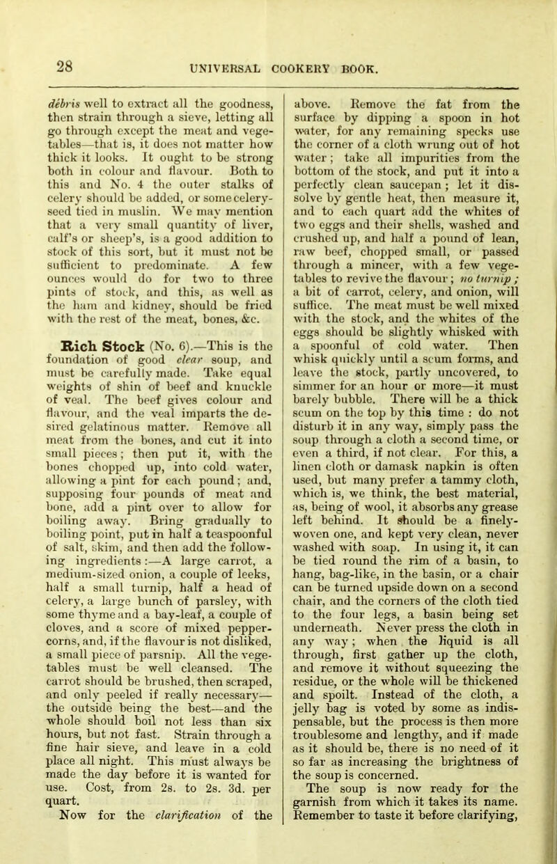 debris well to cxtnict all the goodness, then strain through a sieve, letting all go through except the meat and vege- tables—that is, it does not matter how thick it looks. It ought to be strong both in colour and flavour. Both to this and No. 4 the outer stalks of celery should be added, or some celery- seed tied in muslin. We may mention that a very small quantity of liver, calf’s or sheep’s, is a good addition to stock of this sort, but it must not bo sutticient to predominate. A few ounces would do for two to three pints of stock, and this, as well as the ham and kidney, should be fried with the rest of the meat, bones, &e. Ricli Stock (No. 6).—This is the foundation of good clear soup, and must he carefully made. Take equal weights of shin of beef and knuckle of veal. The beef gives colour and flavour, and the veal imparts the de- sired gelatinous matter. Remove all meat from the bones, and cut it into small pieces; then put it, with the bones chopp(,’d up, into cold water, allowing a pint for each pound; and, supposing four pounds of meat and bone, add a pint over to allow for boiling away. Bring gradually to boiling point, put in half a teaspoonful of siilt, skim, and then add the follow- ing ingredients :—A large carrot, a medium-sized onion, a couple of leeks, half a small turnip, half a head of celery, a large bunch of parsley, with some thyme and a bay-leaf, a couple of cloves, and a score of mixed pepper- corns, and, if the flavour is not disliked, a small piece of parsnip. All the vege- tables must be well cleansed. The carrot should be brushed, then scraped, and only peeled if really necessary— the outside being the best—and the whole should boil not less than six hours, but not fast. Strain through a fine hair sieve, and leave in a cold place all night. This must always be made the day before it is wanted for use. Cost, from 2s. to 2s. 3d. per quart. Now for the clarification of the above. Remove the fat from the surface by dipping a spoon in hot wuter, for any remaining specks use the corner of a cloth wrung out of hot water; take all impurities from the bottom of the stock, and put it into a perfectly clean saucepan ; let it dis- solve by gentle heat, then measure it, and to each quart add the whites of two eggs and their shells, washed and crushed up, and half a pound of lean, raw beef, chopped small, or passed through a mincer, with a few vege- tiibles to revive the flavour; no turnip ; a bit of carrot, celery, and onion, will suflice. The meat must be well mixed with the stock, and the whites of the eggs should be slightly whisked with a spoonful of cold water. Then whisk quickly until a scum foims, and leave the stock, partly uncovered, to simmer for an hour or more—it must barely bubble. There will be a thick scum on the top by this time : do not disturb it in any way, simply pass the soup through a cloth a second time, or even a third, if not clear. For this, a linen cloth or damask napkin is often used, but many prefer a tammy cloth, which is, we think, the best material, as, being of wool, it absorbs any grease left behind. It should he a finely- woven one, and kept very clean, never washed with soap. In using it, it can be tied round the rim of a basin, to hang, bag-like, in the basin, or a chair can be turned upside down on a second chair, and the corners of the cloth tied to the four legs, a basin being set underneath. Never press the cloth in any way; when the liquid is all through, first gather up the cloth, and remove it without squeezing the residue, or the whole will be thickened and spoilt. Instead of the cloth, a jelly bag is voted by some as indis- pensable, but the process is then more troublesome and lengthy, and if made as it should be, there is no need of it so far as increasing the brightness of the soup is concerned. The soup is now ready for the garnish from which it takes its name. Remember to taste it before clarifying.