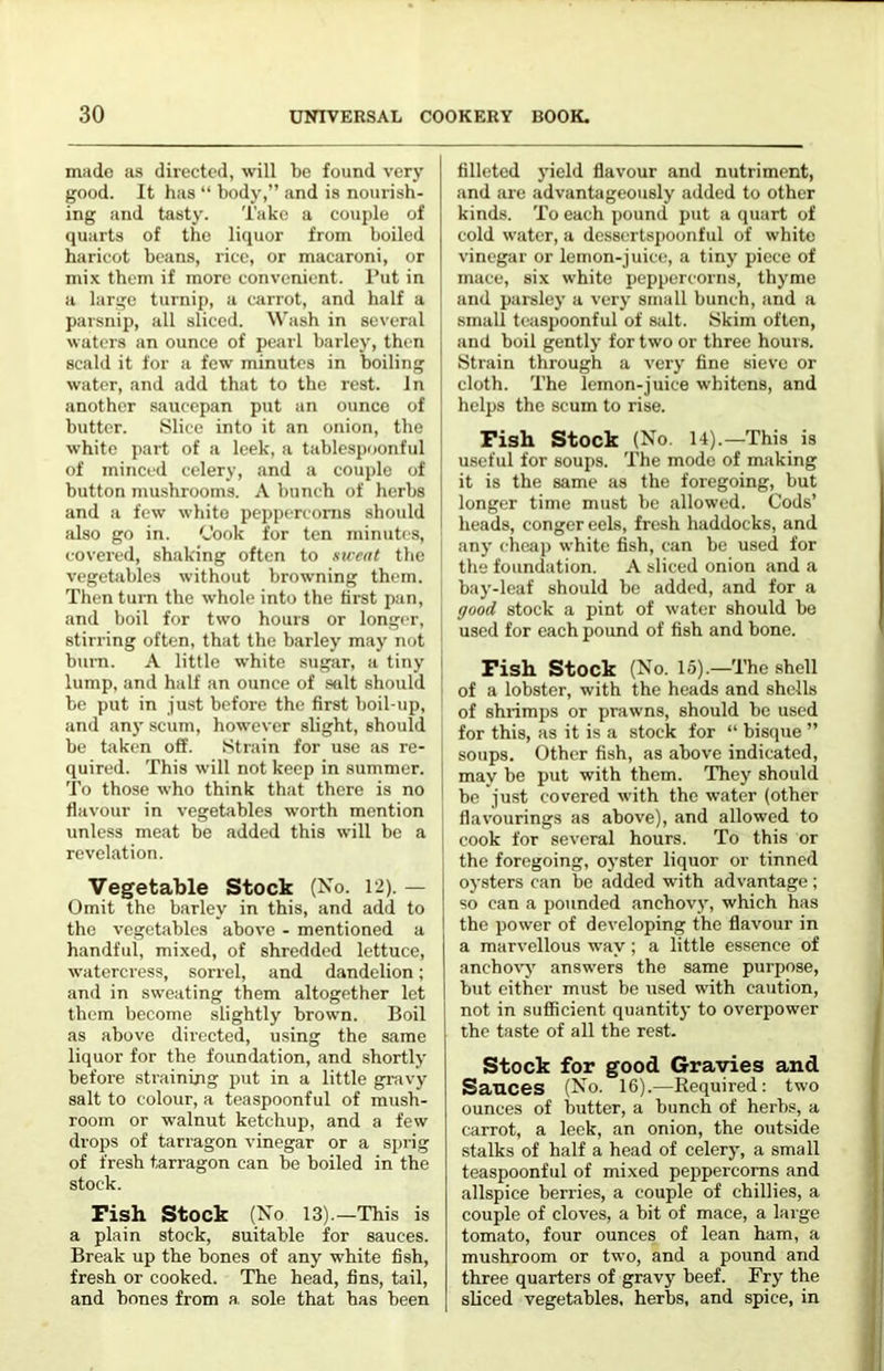 made as directed, will be found very good. It has “ body,” and is nourish- ing and tasty. Take a couple of quarts of the liquor from boiled haricot beans, rice, or macaroni, or mix them if more convenient. Put in a large turnip, a carrot, and half a parsnip, all sliced. Wash in several waters an ounce of pearl barley, then scald it for a few minutes in boiling water, and add that to the rest. In another saucepan put an ounce of butter. iSlice into it an onion, the white part of a leek, a tablespoonful of minced celery, and a couple of button mushrooms. A bunch of herbs and a few white peppercorns should also go in. Cook for ten minutes, covered, shaking often to sirent the vegetables without browning them. Then turn the whole into the first pan, and boil for two hours or longer, stirring often, that the barley may not , bui-n. A little white sugar, a tiny I lump, and half an ounce of stilt should ' be put in just before the first boil-up, and any scum, however slight, should be taken off. Strain for use as re- quired. This will not keep in summer, i To those who think that there is no \ flavour in vegetables worth mention unless meat be added this will be a revelation. Vegetable Stock (No. 12). — Omit the barley in this, and add to the vegetables above - mentioned a handful, mixed, of shredded lettuce, watercress, sorrel, and dandelion; and in sweating them altogether let them become slightly brown. Boil as above directed, using the same liquor for the foundation, and shortly before straining put in a little gravy salt to colour, a teaspoonful of mush- room or walnut ketchup, and a few drops of tarragon vinegar or a sprig of fresh tarragon can be boiled in the stock. Fish Stock (No 13).—This is a plain stock, suitable for sauces. Break up the bones of any white fish, fresh or cooked. The head, fins, tail, and bones from a, sole that has been filleted yield flavour and nutriment, and are advantageously added to other kinds. To each pound put a quart of cold water, a dessertspoonful of white vinegar or lemon-juice, a tiny piece of mace, six white peppercorns, thyme and parsley a very small bunch, and a small teaspoonful of salt. Skim often, and boil gently for two or three hours. Strain through a very fine sieve or I cloth. The lemon-juice whitens, and j helps the scum to rise. Fish Stock (No. 14).—This is useful for soups. The mode of making it is the same as the foregoing, but longer time must be allowed. Cods’ I heads, conger cels, fresh haddocks, and ; any cheap white fish, can be used for the foundation. A sliced onion and a I bay-leaf should be added, and for a good stock a pint of water should be used for each pound of fish and bone. Fish Stock (No. 15).—The shell of a lobster, with the heads and shells of shrimps or prawns, should be used for this, as it is a stock for “ bisque ” soups. Other fish, as above indicated, may be put with them. They should be just covered with the water (other flavourings as above), and allowed to cook for several hours. To this or the foregoing, oyster liquor or tinned oysters can be added with advantage ; so can a pounded anchovj', which has the power of developing the flavour in a marvellous way ; a little essence of ancho^’J' answers the same purpose, but cither must be used with caution, not in sufficient quantity to overpower the taste of all the rest. Stock for good Gravies and Sauces (No. 16).—Required: two ounces of butter, a bunch of herbs, a carrot, a leek, an onion, the outside stalks of half a head of celery, a small teaspoonful of mixed peppercorns and allspice berries, a couple of chillies, a couple of cloves, a bit of mace, a large tomato, four ounces of lean ham, a mushroom or two, and a pound and three quarters of gravy beef. Fry the sliced vegetables, herbs, and spice, in