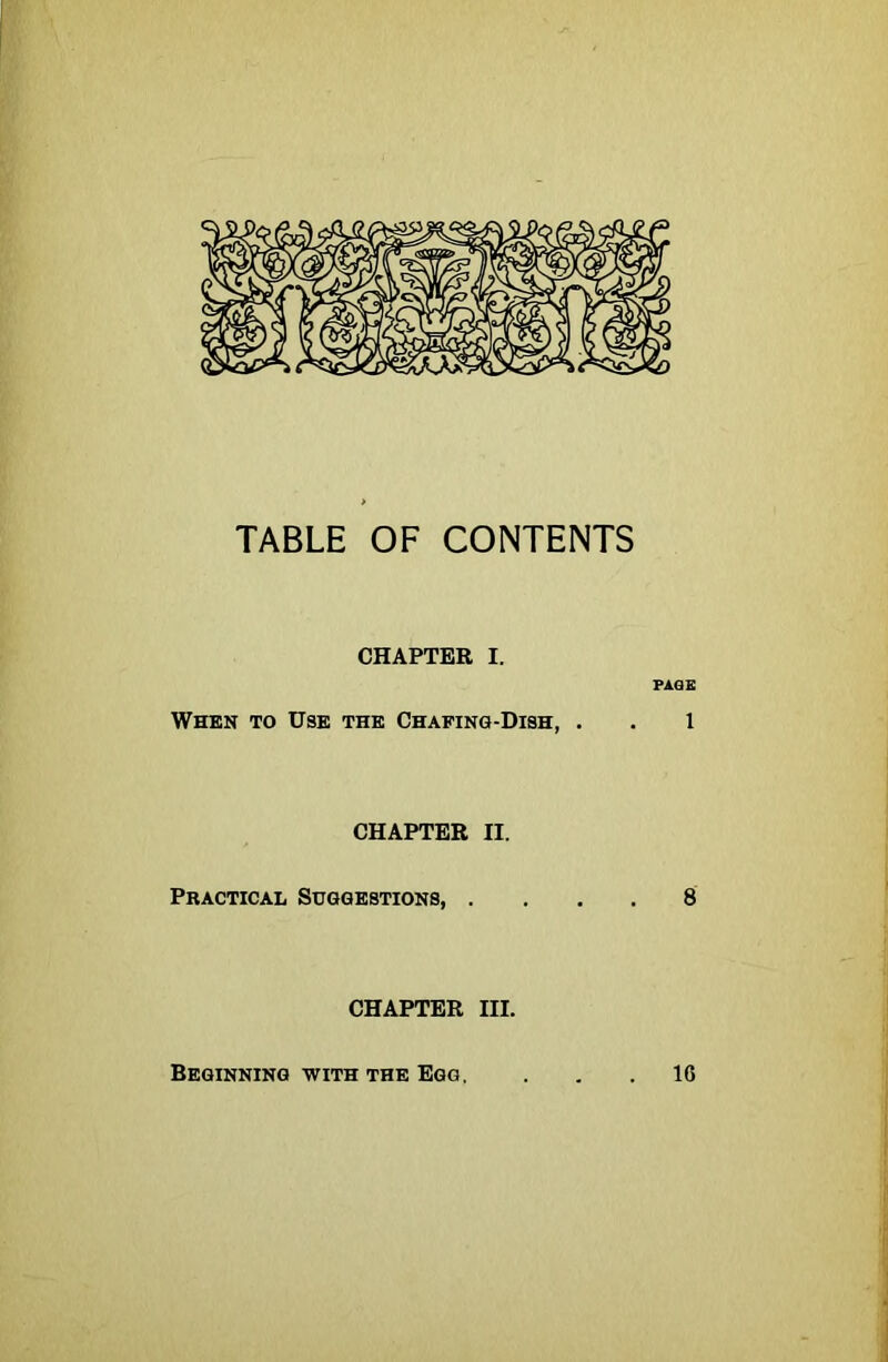 TABLE OF CONTENTS CHAPTER I. FAQE When to Use the Chafing-Dish, . . 1 CHAPTER II. Practical Suggestions 8 CHAPTER III. Beginning with the Egg, 16