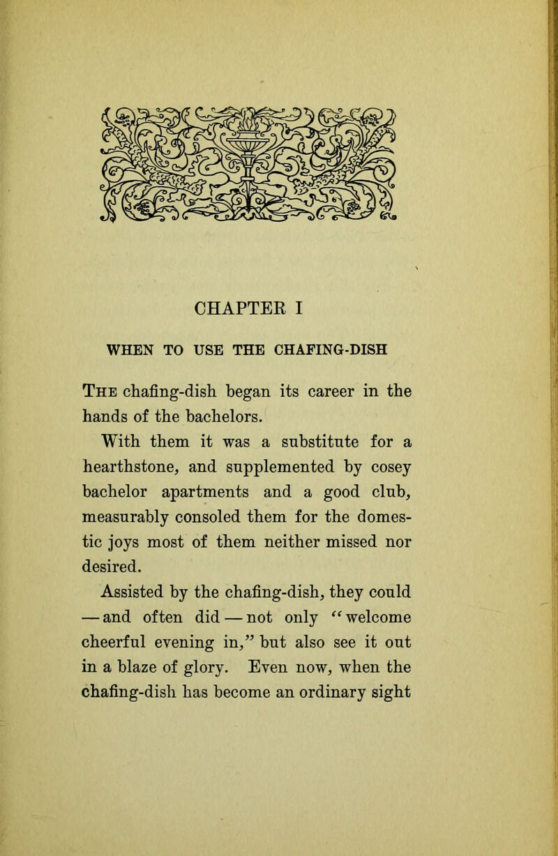 WHEN TO USE THE CHAFING-DISH The chafing-dish began its career in the hands of the bachelors. With them it was a snbstitnte for a hearthstone, and supplemented by cosey bachelor apartments and a good club, measurably consoled them for the domes- tic joys most of them neither missed nor desired. Assisted by the chafing-dish, they could — and often did — not only “ welcome cheerful evening in,” hut also see it out in a blaze of glory. Even now, when the chafing-dish has become an ordinary sight