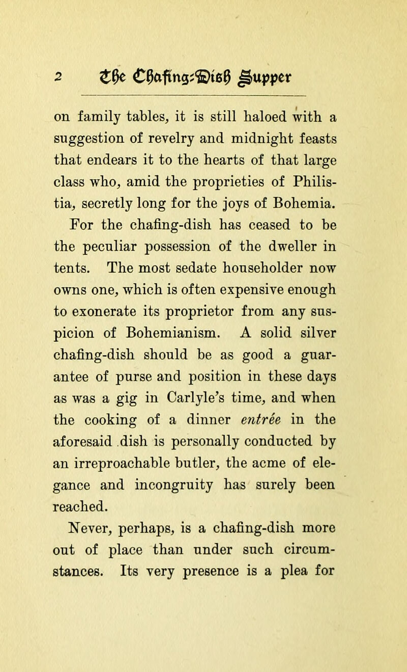 on family tables, it is still haloed with a suggestion of revelry and midnight feasts that endears it to the hearts of that large class who, amid the proprieties of Philis- tia, secretly long for the joys of Bohemia. For the chafing-dish has ceased to be the peculiar possession of the dweller in tents. The most sedate householder now owns one, which is often expensive enough to exonerate its proprietor from any sus- picion of Bohemianism. A solid silver chafing-dish should be as good a guar- antee of purse and position in these days as was a gig in Carlyle’s time, and when the cooking of a dinner entrh in the aforesaid dish is personally conducted by an irreproachable butler, the acme of ele- gance and incongruity has surely been reached. Never, perhaps, is a chafing-dish more out of place than under such circum- stances. Its very presence is a plea for