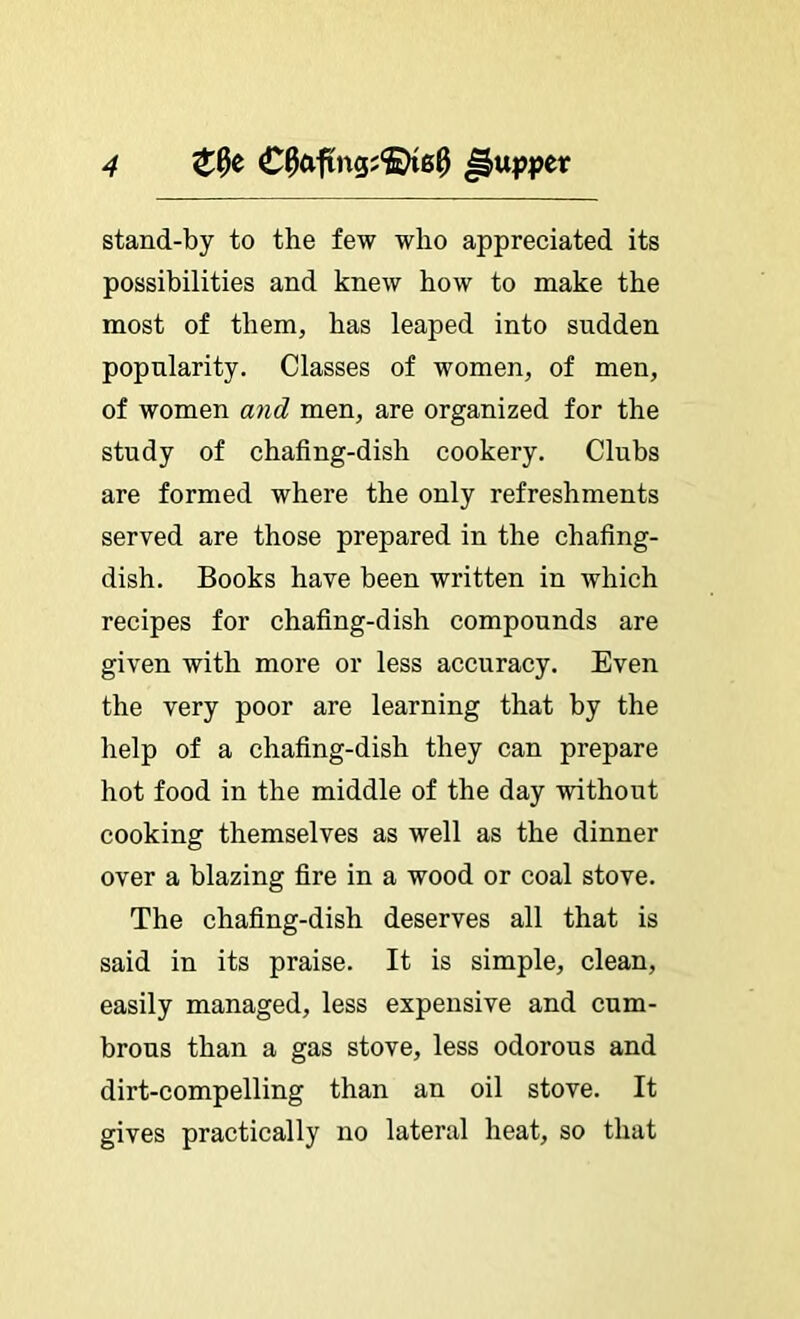 stand-by to the few who appreciated its possibilities and knew how to make the most of them, has leaped into sudden popularity. Classes of women, of men, of women and men, are organized for the study of chafing-dish cookery, Cluhs are formed where the only refreshments served are those prepared in the chafing- dish. Books have been written in which recipes for chafing-dish compounds are given with more or less accuracy. Even the very poor are learning that by the help of a chafing-dish they can prepare hot food in the middle of the day without cooking themselves as well as the dinner over a blazing fire in a wood or coal stove. The chafing-dish deserves all that is said in its praise. It is simple, clean, easily managed, less expensive and cum- brous than a gas stove, less odorous and dirt-compelling than an oil stove. It gives practically no lateral heat, so that