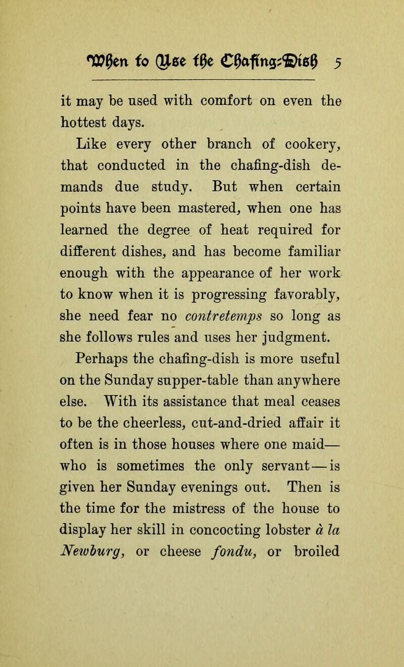 it may be used with comfort on even the hottest days. Like every other branch of cookery, that conducted in the chafing-dish de- mands due study. But when certain points have been mastered, when one has learned the degree of heat required for different dishes, and has become familiar enough with the appearance of her work to know when it is progressing favorably, she need fear no contretemps so long as she follows rules and uses her judgment. Perhaps the chafing-dish is more useful on the Sunday supper-table than anywhere else. With its assistance that meal ceases to be the cheerless, cut-and-dried affair it often is in those houses where one maid— who is sometimes the only servant—is given her Sunday evenings out. Then is the time for the mistress of the house to display her skill in concocting lobster a la Nexvburg, or cheese fondu, or broiled