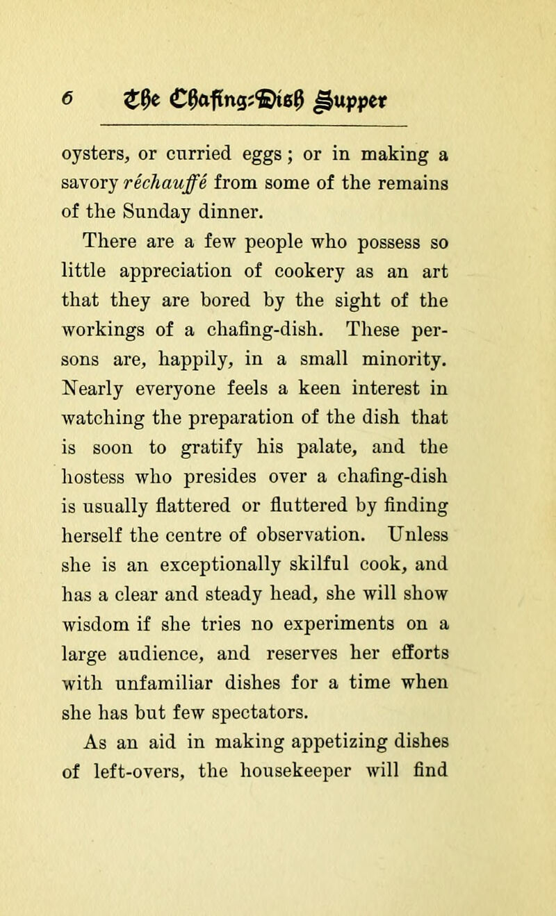 <5 oysters, or curried eggs; or in making a savory rechauffe from some of the remains of the Sunday dinner. There are a few people who possess so little appreciation of cookery as an art that they are bored by the sight of the workings of a chafing-dish. These per- sons are, happily, in a small minority. Nearly everyone feels a keen interest in watching the preparation of the dish that is soon to gratify his palate, and the hostess who presides over a chafing-dish is usually fiattered or fluttered by finding herself the centre of observation. Unless she is an exceptionally skilful cook, and has a clear and steady head, she will show wisdom if she tries no experiments on a large audience, and reserves her efforts with unfamiliar dishes for a time when she has but few spectators. As an aid in making appetizing dishes of left-overs, the housekeeper will find