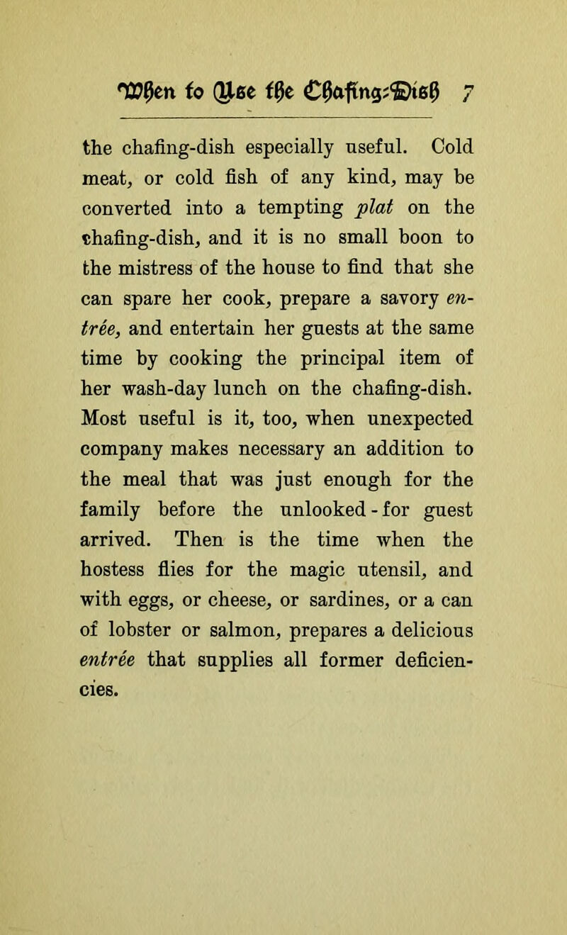 the chafing-dish especially useful. Cold meat, or cold fish of any kind, may be converted into a tempting plat on the chafing-dish, and it is no small boon to the mistress of the house to find that she can spare her cook, prepare a savory en- tree, and entertain her guests at the same time by cooking the principal item of her wash-day lunch on the chafing-dish. Most useful is it, too, when unexpected company makes necessary an addition to the meal that was just enough for the family before the unlooked - for guest arrived. Then is the time when the hostess flies for the magic utensil, and with eggs, or cheese, or sardines, or a can of lobster or salmon, prepares a delicious entree that supplies all former deficien- cies.