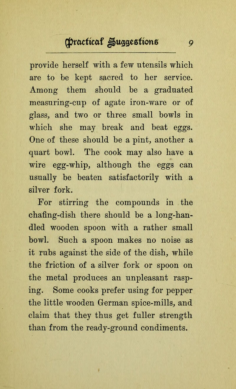 provide herself with a few utensils which are to be kept sacred to her service. Among them should be a graduated measuring-cup of agate iron-ware or of glass, and two or three small bowls in which she may break and beat eggs. One of these should be a pint, another a quart bowl. The cook may also have a wire egg-whip, although the eggs can usually be beaten satisfactorily with a silver fork. For stirring the compounds in the chafing-dish there should be a long-han- dled wooden spoon with a rather small bowl. Such a spoon makes no noise as it rubs against the side of the dish, while the friction of a silver fork or spoon on the metal produces an unpleasant rasp- ing. Some cooks prefer using for pepper the little wooden German spice-mills, and claim that they thus get fuller strength than from the ready-ground condiments.