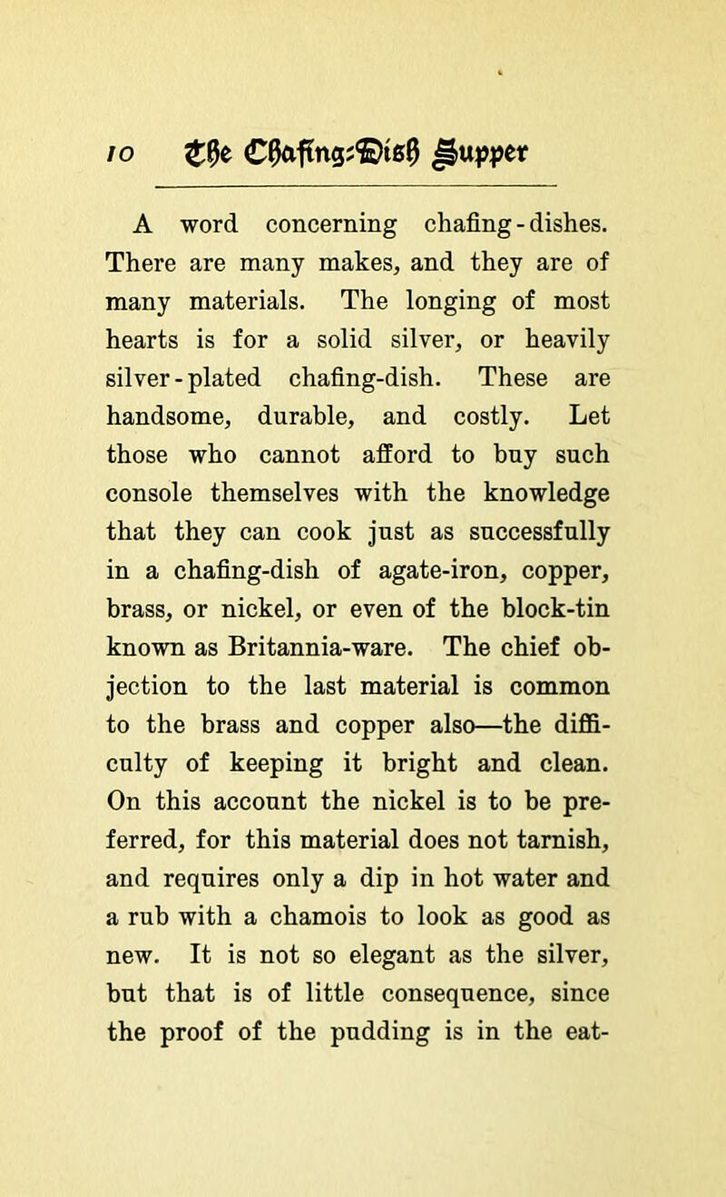 lo €^f?ng;®tg9 A word concerning chafing - dishes. There are many makes, and they are of many materials. The longing of most hearts is for a solid silver, or heavily silver-plated chafing-dish. These are handsome, durable, and costly. Let those who cannot afford to buy such console themselves with the knowledge that they can cook just as successfully in a chafing-dish of agate-iron, copper, brass, or nickel, or even of the block-tin known as Britannia-ware. The chief ob- jection to the last material is common to the brass and copper also—the diffi- culty of keeping it bright and clean. On this account the nickel is to be pre- ferred, for this material does not tarnish, and requires only a dip in hot water and a rub with a chamois to look as good as new. It is not so elegant as the silver, but that is of little consequence, since the proof of the pudding is in the eat-