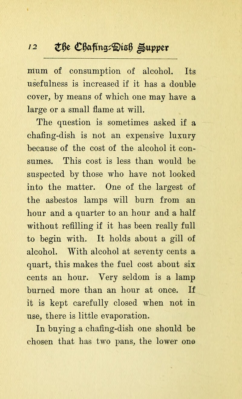 mum of consumption of alcohol. Its usefulness is increased if it has a double cover, hy means of which one may have a large or a small flame at will. The question is sometimes asked if a chaflng-dish is not an expensive luxury because of the cost of the alcohol it con- sumes. This cost is less than would be suspected by those who have not looked into the matter. One of the largest of the asbestos lamps will burn from an hour and a quarter to an hour and a half without refllling if it has been really full to begin with. It holds about a gill of alcohol. With alcohol at seventy cents a quart, this makes the fuel cost about six cents an hour. Very seldom is a lamp burned more than an hour at once. If it is kept carefully closed when not in use, there is little evaporation. In buying a chaflng-dish one should he chosen that has two pans, the lower one