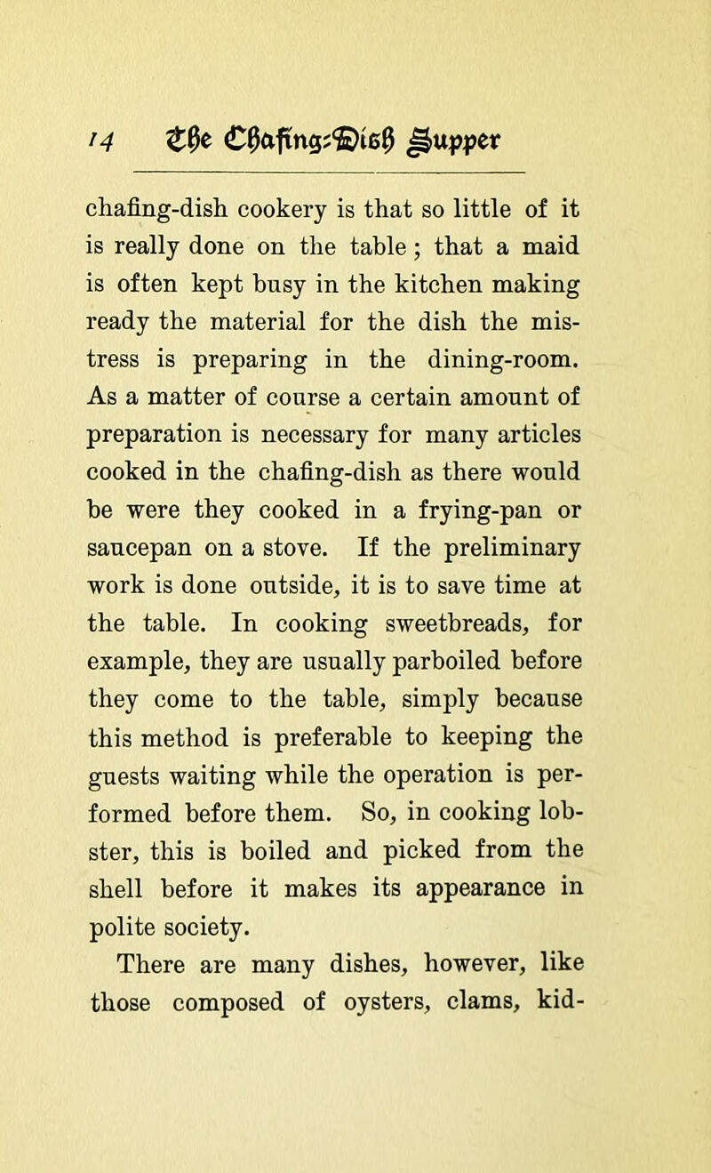 chafing-dish cookery is that so little of it is really done on the table; that a maid is often kept busy in the kitchen making ready the material for the dish the mis- tress is preparing in the dining-room. As a matter of course a certain amount of preparation is necessary for many articles cooked in the chafing-dish as there would be were they cooked in a frying-pan or saucepan on a stove. If the preliminary work is done outside, it is to save time at the table. In cooking sweetbreads, for example, they are usually parboiled before they come to the table, simply because this method is preferable to keeping the guests waiting while the operation is per- formed before them. So, in cooking lob- ster, this is boiled and picked from the shell before it makes its appearance in polite society. There are many dishes, however, like those composed of oysters, clams, kid-