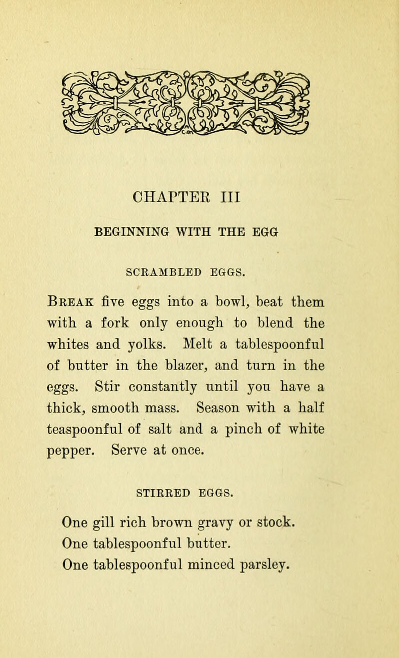 CHAPTER III BEGINNING WITH THE EGG SCRAMBLED EGGS. Break five eggs into a bowl, beat them with a fork only enough to blend the whites and yolks. Melt a tablespoonful of butter in the blazer, and turn in the eggs. Stir constantly until you have a thick, smooth mass. Season with a half teaspoonful of salt and a pinch of white pepper. Serve at once. STIRRED EGGS. One gill rich brown gravy or stock. One tablespoonful butter. One tablespoonful minced parsley.