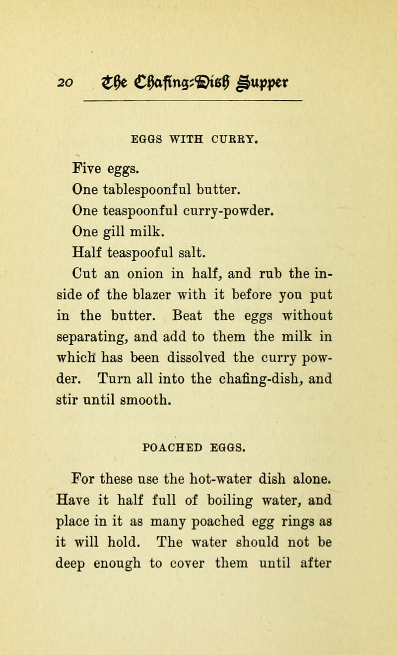 EGGS WITH CURRY. Five eggs. One tablespoonful butter. One teaspoonful curry-powder. One gill milk. Half teaspooful salt. Cut an onion in half, and rub the in- side of the blazer with it before you put in the butter. Beat the eggs without separating, and add to them the milk in which has been dissolved the curry pow- der. Turn all into the chafing-dish, and stir until smooth. POACHED EGGS. For these use the hot-water dish alone. Have it half full of boiling water, and place in it as many poached egg rings as it will hold. The water should not be deep enough to cover them until after