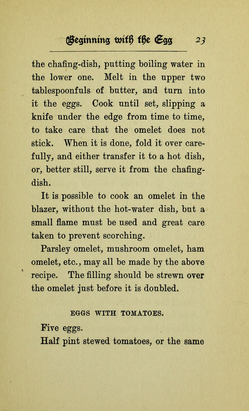 (J^egmmng (Bqq the chafing-dish, putting boiling water in the lower one. Melt in the upper two tablespoonfuls of butter, and turn into it the eggs. Cook until set, slipping a knife under the edge from time to time, to take care that the omelet does not stick. When it is done, fold it over care- fully, and either transfer it to a hot dish, or, better still, serve it from the chafing- dish. It is possible to cook an omelet in the blazer, without the hot-water dish, but a small fiame must be used and great care taken to prevent scorching. Parsley omelet, mushroom omelet, ham omelet, etc., may all be made by the above recipe. The filling should be strewn over the omelet just before it is doubled. EGGS WITH TOMATOES, Five eggs. Half pint stewed tomatoes, or the same