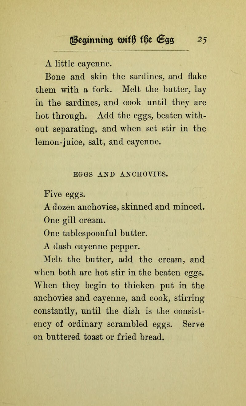 A little cayenne. Bone and skin the sardines, and flake them with a fork. Melt the hutter, lay in the sardines, and cook until they are hot through. Add the eggs, beaten with- out separating, and when set stir in the lemon-juice, salt, and cayenne. EGGS AND ANCHOVIES. Five eggs. A dozen anchovies, skinned and minced. One gill cream. One tablespoonful butter. A dash cayenne pepper. Melt the butter, add the cream, and when both are hot stir in the beaten eggs. When they begin to thicken put in the anchovies and cayenne, and cook, stirring constantly, until the dish is the consist- ency of ordinary scrambled eggs. Serve on buttered toast or fried bread.