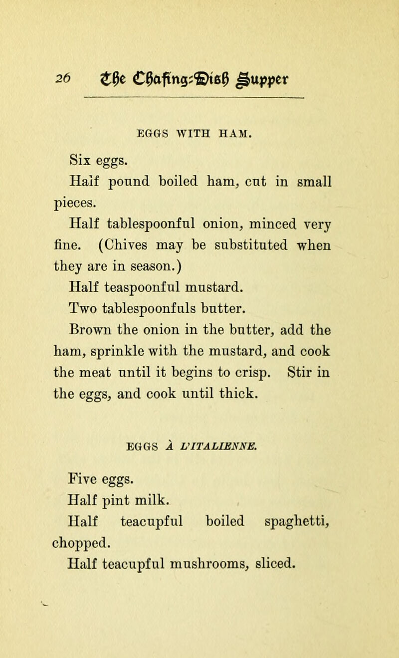 EGGS WITH HAM. Six eggs. Half pound boiled ham, cut in small pieces. Half tablespoonful onion, minced very fine. (Chives may be substituted when they are in season.) Half teaspoonful mustard. Two tablespoonfuls butter. Brown the onion in the butter, add the ham, sprinkle with the mustard, and cook the meat until it begins to crisp. Stir in the eggs, and cook until thick. EGGS i VITALIENNE. Five eggs. Half pint milk. Half teacupful boiled spaghetti, chopped. Half teacupful mushrooms, sliced.