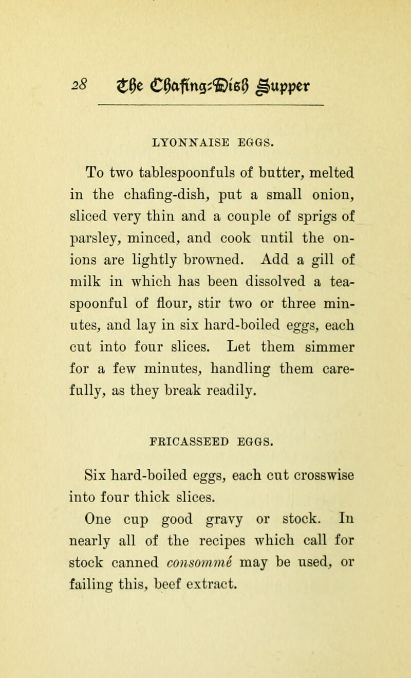 LYONNAISE EGGS. To two tablespoonfuls of butter, melted in the chafing-dish, put a small onion, sliced very thin and a couple of sprigs of parsley, minced, and cook until the on- ions are lightly browned. Add a gill of milk in which has been dissolved a tea- spoonful of flour, stir two or three min- utes, and lay in six hard-boiled eggs, each cut into four slices. Let them simmer for a few minutes, handling them care- fully, as they break readily. FRICASSEED EGGS. Six hard-boiled eggs, each cut crosswise into four thick slices. One cup good gravy or stock. In nearly all of the recipes which call for stock canned consornme may be used, or failing this, beef extract.