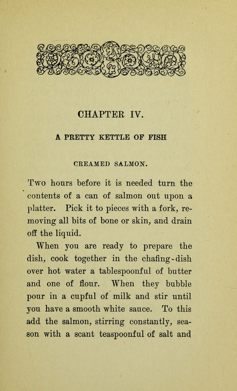 CHAPTER IV. A PRETTY KETTLE OF FISH CREAMED SALMON. Two hours before it is needed turn the contents of a can of salmon out upon a platter. Pick it to pieces with a fork^ re- moving all bits of bone or skin, and drain off the liquid. When you are ready to prepare the dish, cook together in the chafing-dish over hot water a tablespoonful of butter and one of flour. When they bubble pour in a cupful of milk and stir until you have a smooth white sauce. To this add the salmon, stirring constantly, sea- son with a scant teaspoonful of salt and