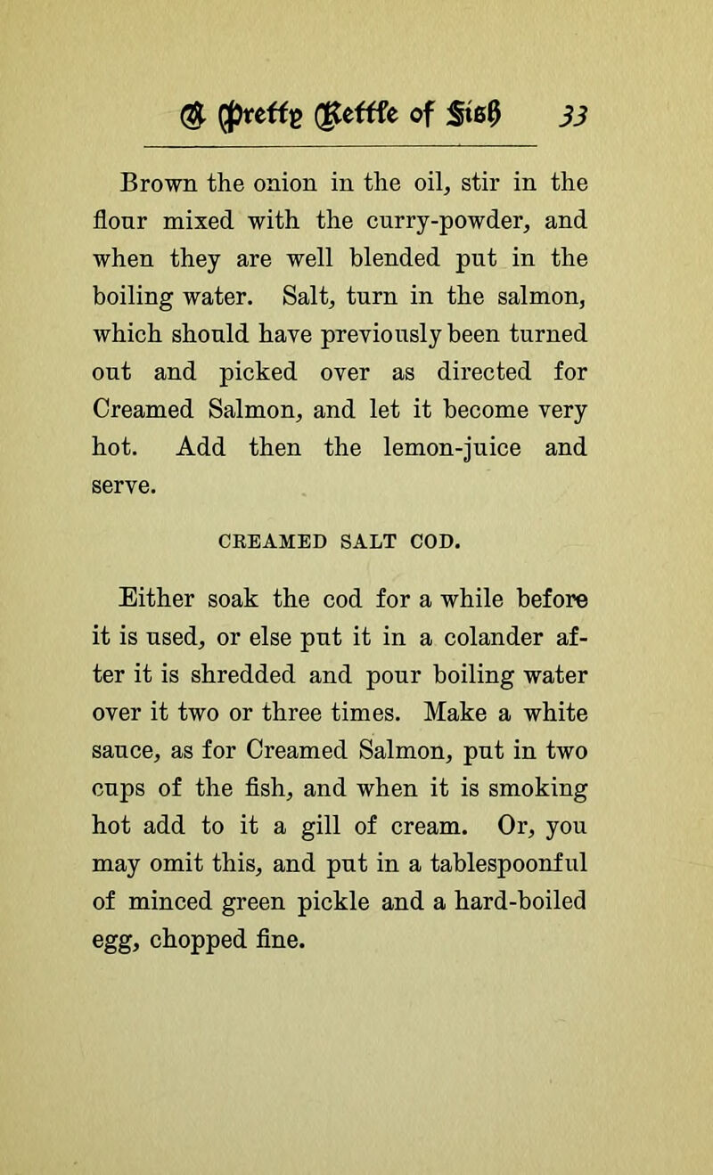 (S- d^eftfe of 5t00 jj Brown the onion in the oil, stir in the flonr mixed with the curry-powder, and when they are well blended put in the boiling water. Salt, turn in the salmon, which should have previously been turned out and picked over as directed for Creamed Salmon, and let it become very hot. Add then the lemon-juice and serve. CREAMED SALT COD. Either soak the cod for a while before it is used, or else put it in a colander af- ter it is shredded and pour boiling water over it two or three times. Make a white sauce, as for Creamed Salmon, put in two cups of the fish, and when it is smoking hot add to it a gill of cream. Or, you may omit this, and put in a tablespoonful of minced green pickle and a hard-boiled egg, chopped fine.