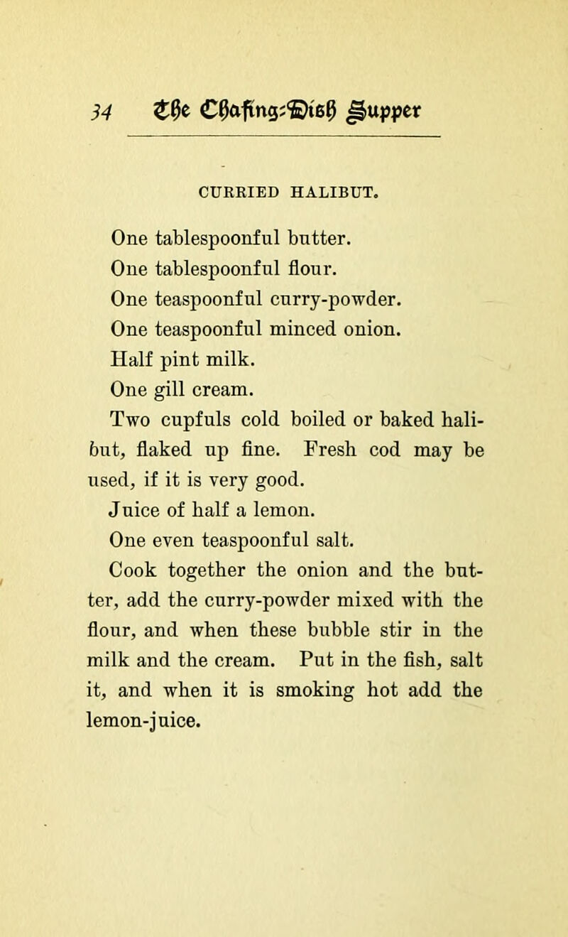 54 CURKIED HALIBUT. One tablespoonful butter. One tablespoonful flour. One teaspoonful curry-powder. One teaspoonful minced onion. Half pint milk. One gill cream. Two cupfuls cold boiled or baked hali- but, flaked up flne. Fresh cod may be used, if it is very good. Juice of half a lemon. One even teaspoonful salt. Cook together the onion and the but- ter, add the curry-powder mixed with the flour, and when these bubble stir in the milk and the cream. Put in the flsh, salt it, and when it is smoking hot add the lemon-juice.