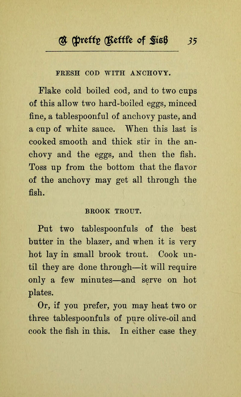 (ptefti? dteftfe of i5 FRESH COD WITH ANCHOVY. Flake cold boiled cod, and to two cups of this allow two hard-boiled eggs, minced fine, a tablespoonful of anchovy paste, and a cup of white sauce. When this last is cooked smooth and thick stir in the an- chovy and the eggs, and then the fish. Toss up from the bottom that the fiavor of the anchovy may get all through the fish. BROOK TROUT. Put two tablespoonfuls of the best butter in the blazer, and when it is very hot lay in small brook trout. Cook un- til they are done through—it will require only a few minutes—and serve on hot plates. Or, if you prefer, you may heat two or three tablespoonfuls of pure olive-oil and cook the fish in this. In either case they