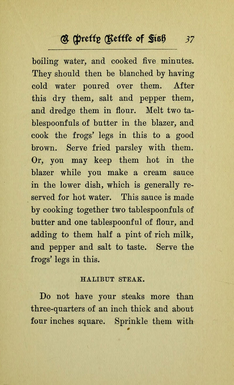 boiling water, and cooked five minutes. They should then be blanched by having cold water poured over them. After this dry them, salt and pepper them, and dredge them in flour. Melt two ta- blespoonfuls of butter in the blazer, and cook the frogs’ legs in this to a good brown. Serve fried parsley with them. Or, you may keep them hot in the blazer while you make a cream sauce in the lower dish, which is generally re- served for hot water. This sauce is made by cooking together two tablespoonfuls of butter and one tablespoonful of flour, and adding to them half a pint of rich milk, and pepper and salt to taste. Serve the frogs’ legs in this. HALIBUT STEAK. Do not have your steaks more than three-quarters of an inch thick and about four inches square. Sprinkle them with