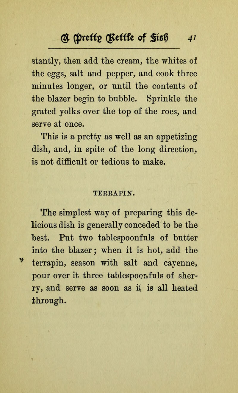 Btantly, then add the cream, the whites of the eggs, salt and pepper, and cook three minutes longer, or until the contents of the blazer begin to bubble. Sprinkle the grated yolks over the top of the roes, and serve at once. This is a pretty as well as an appetizing dish, and, in spite of the long direction, is not difficult or tedious to make. TERRAPIN. The simplest way of preparing this de- licious dish is generally conceded to be the best. Put two tahlespoonfuls of butter into the blazer; when it is hot, add the terrapin, season with salt and cayenne, pour over it three tablespoonfuls of sher- ry, and serve as soon as k is all heated through.