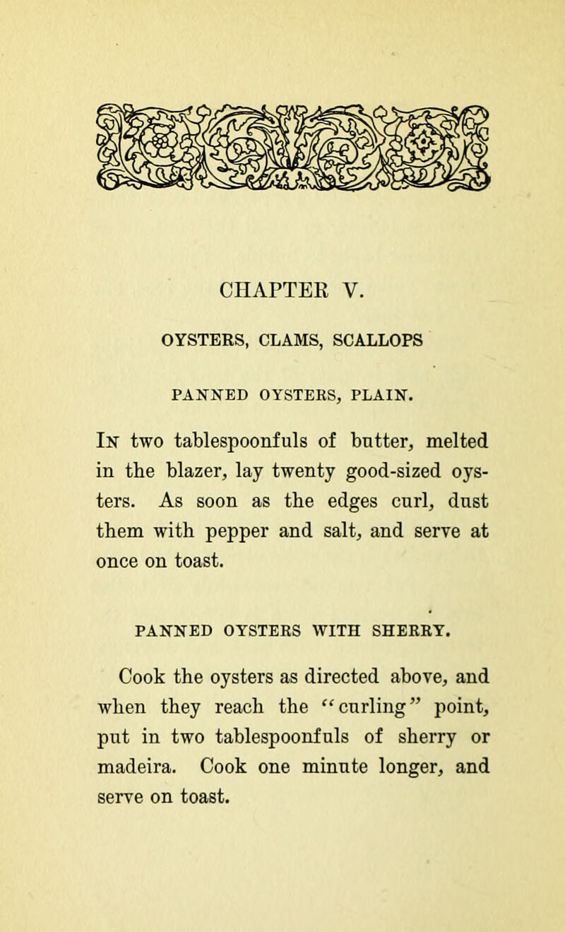 CHAPTEE V. OYSTERS, CLAMS, SCALLOPS PANNED OYSTERS, PLAIN. In two tablespoonfuls of butter, melted in the blazer, lay twenty good-sized oys- ters. As soon as the edges curl, dust them with pepper and salt, and serve at once on toast. PANNED OYSTERS WITH SHERRY. Cook the oysters as directed above, and when they reach the “curling” point, put in two tablespoonfuls of sherry or madeira. Cook one minute longer, and serve on toast.