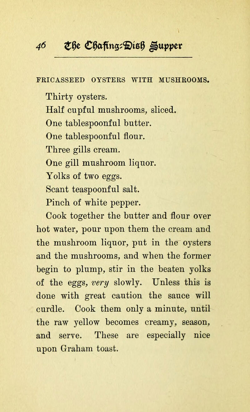 FRICASSEED OYSTERS WITH MUSHROOMS. Thirty oysters. Half cupful mushrooms, sliced. One tablespoonful butter. One tablespoonful flour. Three gills cream. One gill mushroom liquor. Yolks of two eggs. Scant teaspoonful salt. Pinch of white pepper. Cook together the butter and flour over hot water, pour upon them the cream and the mushroom liquor, put in the oysters and the mushrooms, and when the former begin to plump, stir in the beaten yolks of the eggs, very slowly. Unless this is done with great caution the sauce will curdle. Cook them only a minute, until the raw yellow becomes creamy, season, and serve. These are especially nice upon Graham toast.