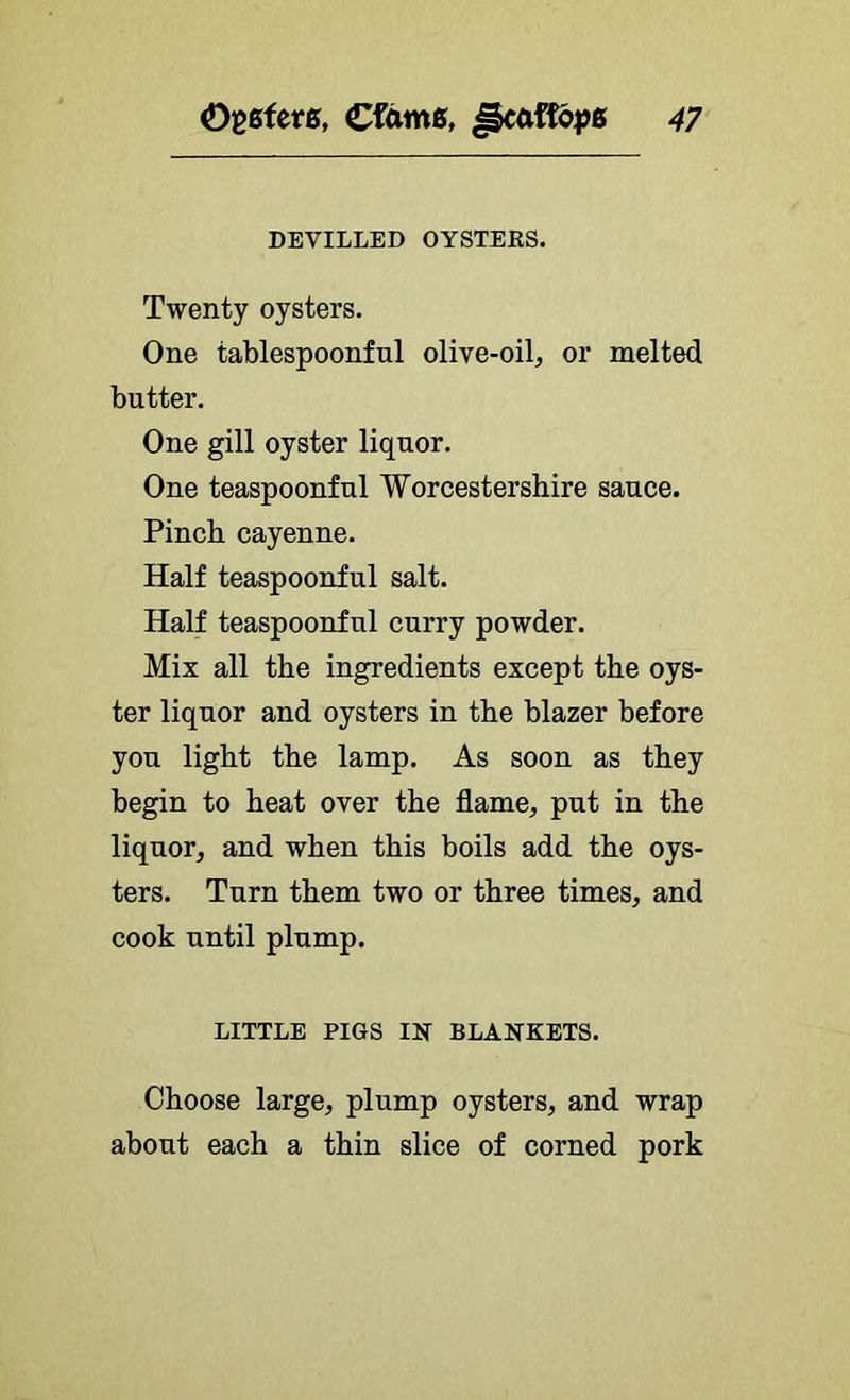 DEVILLED OYSTERS. Twenty oysters. One tablespoonful olive-oil^ or melted butter. One gill oyster liquor. One teaspoonful Worcestershire sauce. Pinch cayenne. Half teaspoonful salt. Half teaspoonful curry powder. Mix all the ingredients except the oys- ter liquor and oysters in the blazer before you light the lamp. As soon as they begin to heat over the flame, put in the liquor, and when this boils add the oys- ters. Turn them two or three times, and cook until plump, LITTLE PIGS IN BLANKETS. Choose large, plump oysters, and wrap about each a thin slice of corned pork