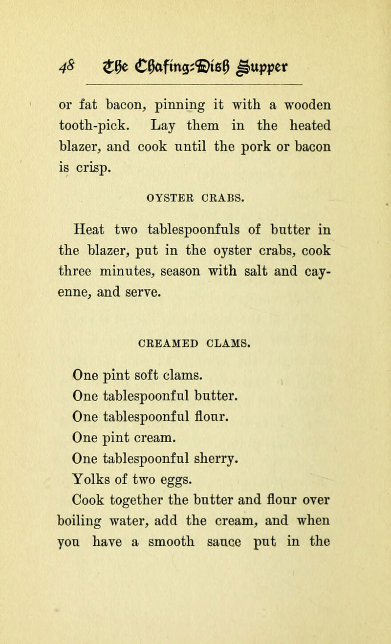 4^ or fat bacon, pinning it with a wooden tooth-pick. Lay them in the heated blazer, and cook until the pork or bacon is crisp. OYSTER CRABS. Heat two tablespoonfuls of butter in the blazer, put in the oyster crabs, cook three minutes, season with salt and cay- enne, and serve. CREAMED CLAMS. One pint soft clams. ^ One tablespoonful butter. One tablespoonful flour. One pint cream. One tablespoonful sherry. Yolks of two eggs. Cook together the butter and flour over boiling water, add the cream, and when you have a smooth sauce put in the