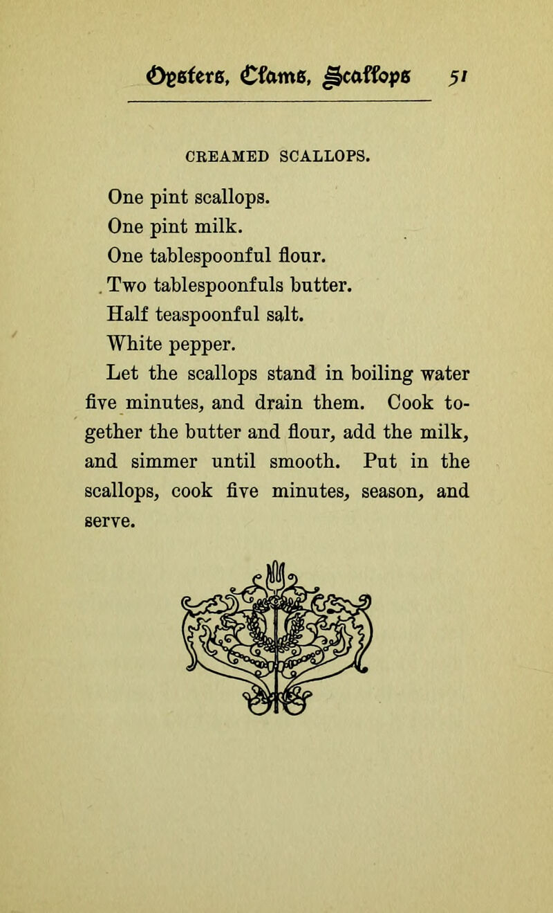 ^ytsUve, Cfamg, 5/ CREAMED SCALLOPS. One pint scallops. One pint milk. One tablespoonful flour. . Two tablespoonfuls butter. Half teaspoonful salt. White pepper. Let the scallops stand in boiling water five minutes, and drain them. Cook to- gether the butter and flour, add the milk, and simmer until smooth. Put in the scallops, cook five minutes, season, and serve.