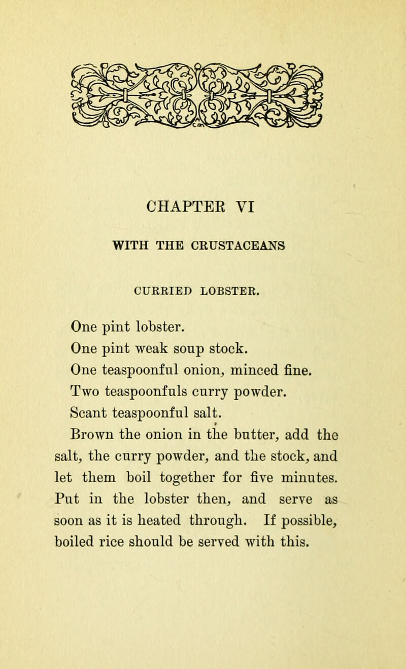 CHAPTER VI WITH THE CRUSTACEANS CURRIED LOBSTER. One pint lobster. One pint weak soup stock. One teaspoonful onion, minced fine. Two teaspoonfnls curry powder. Scant teaspoonful salt. Brown the onion in the butter, add the salt, the curry powder, and the stock, and let them boil together for five minutes. Put in the lobster then, and serve as soon as it is heated through. If possible, boiled rice should be served with this.