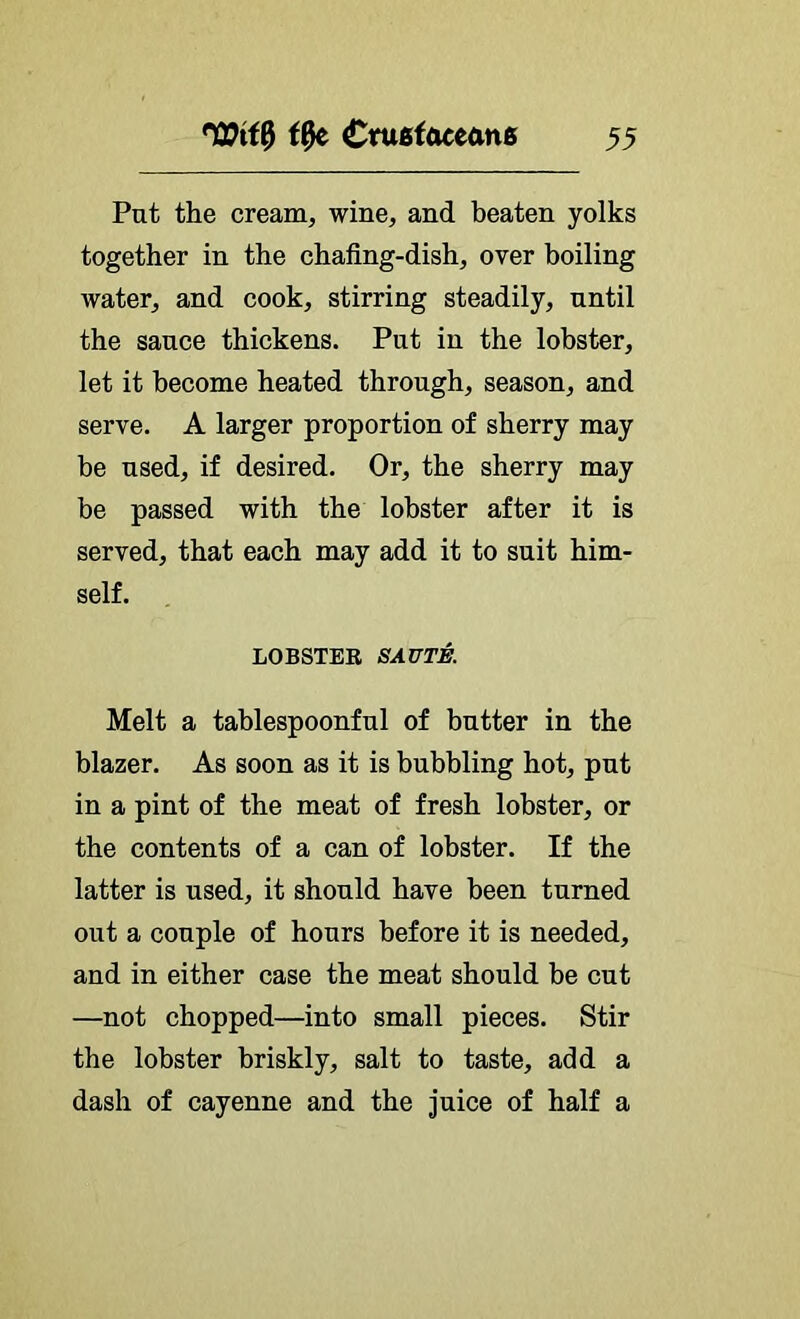 Put the cream, wine, and beaten yolks together in the chafing-dish, over boiling water, and cook, stirring steadily, until the sauce thickens. Put in the lobster, let it become heated through, season, and serve. A larger proportion of sherry may be used, if desired. Or, the sherry may be passed with the lobster after it is served, that each may add it to suit him- self. LOBSTER SAUTE. Melt a tablespoonful of butter in the blazer. As soon as it is bubbling hot, put in a pint of the meat of fresh lobster, or the contents of a can of lobster. If the latter is used, it should have been turned out a couple of hours before it is needed, and in either case the meat should be cut —not chopped—into small pieces. Stir the lobster briskly, salt to taste, add a dash of cayenne and the juice of half a