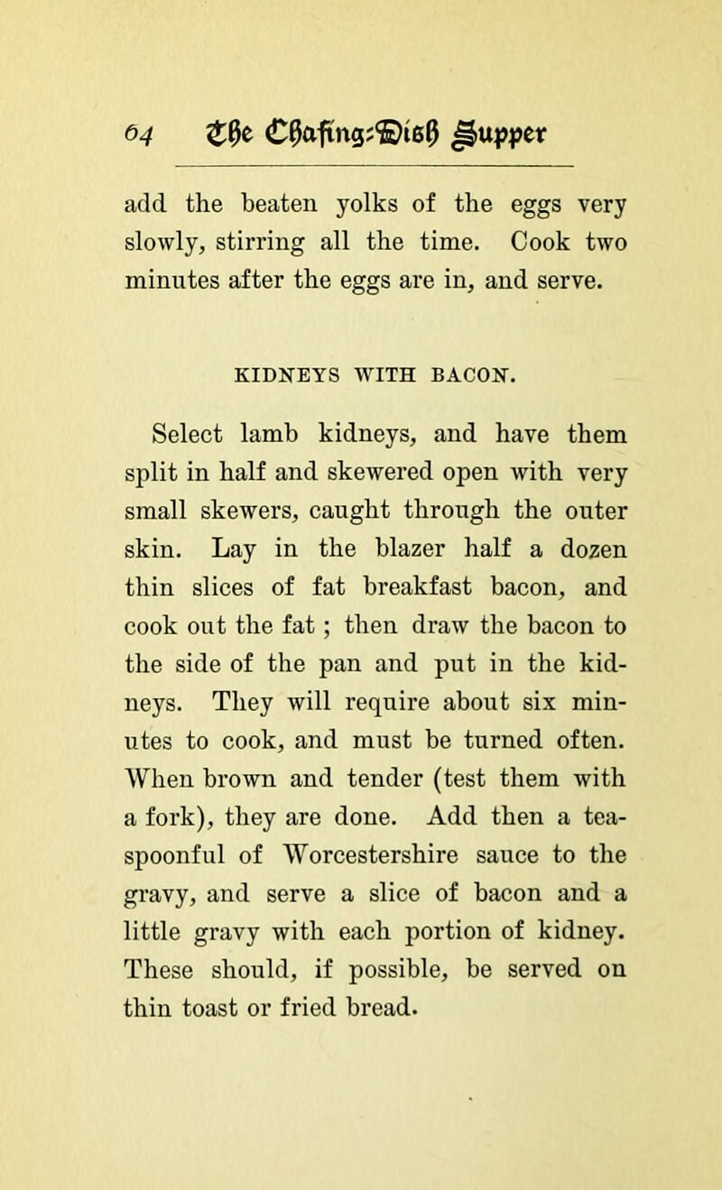 ^4 C^aftng;®i6^ add the beaten yolks of the eggs very slowly, stirring all the time. Cook two minutes after the eggs are in, and serve. KIDNEYS WITH BACON. Select lamb kidneys, and have them split in half and skewered open with very small skewers, caught through the outer skin. Lay in the blazer half a dozen thin slices of fat breakfast bacon, and cook out the fat; then draw the bacon to the side of the pan and put in the kid- neys. They will require about six min- utes to cook, and must be turned often. When brown and tender (test them with a fork), they are done. Add then a tea- spoonful of Worcestershire sauce to the gravy, and serve a slice of bacon and a little gravy with each portion of kidney. These should, if possible, be served on thin toast or fried bread.