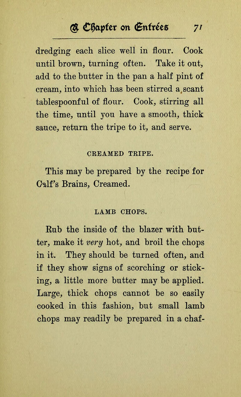 dredging each slice well in flour. Cook until brown, turning often. Take it out, add to the butter in the pan a half pint of cream, into which has been stirred a^ scant tablespoonful of flour. Cook, stirring all the time, until yon have a smooth, thick sauce, return the tripe to it, and serve. CREAMED TRIPE. This may he prepared by the recipe for Calf’s Brains, Creamed. LAMB CHOPS. Rub the inside of the blazer with but- ter, make it very hot, and broil the chops in it. They should be turned often, and if they show signs of scorching or stick- ing, a little more butter may he applied. Large, thick chops cannot he so easily cooked in this fashion, but small lamb chops may readily be prepared in a chaf-