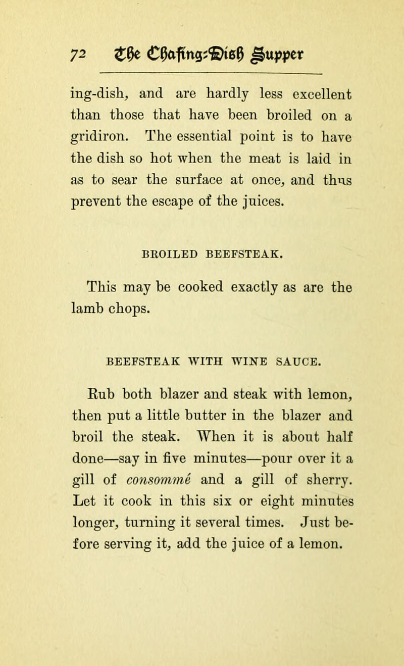 ing-dish, and are hardly less excellent than those that have been broiled on a gridiron. The essential point is to have the dish so hot when the meat is laid in as to sear the surface at once, and thus prevent the escape of the juices. BROILED BEEFSTEAK. This may be cooked exactly as are the lamb chops. BEEFSTEAK WITH WINE SAUCE. Rub both blazer and steak with lemon, then put a little butter in the blazer and broil the steak. When it is about half done—say in five minutes—pour over it a gill of consomme and a gill of sherry. Let it cook in this six or eight minutes longer, turning it several times. Just be- fore serving it, add the juice of a lemon.