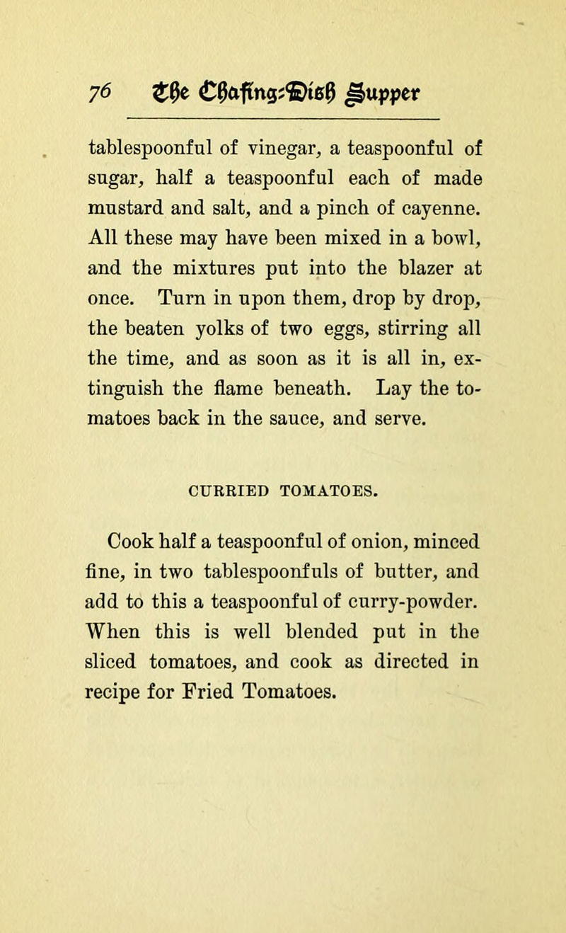 y6 tablespoonful of vinegar, a teaspoonful of sugar, half a teaspoonful each of made mustard and salt, and a pinch of cayenne. All these may have been mixed in a bowl, and the mixtures put into the blazer at once. Turn in upon them, drop by drop, the beaten yolks of two eggs, stirring all the time, and as soon as it is all in, ex- tinguish the flame beneath. Lay the to- matoes back in the sauce, and serve. CURRIED TOMATOES. Cook half a teaspoonful of onion, minced flne, in two tablespoonfuls of butter, and add to this a teaspoonful of curry-powder. When this is well blended put in the sliced tomatoes, and cook as directed in recipe for Fried Tomatoes.
