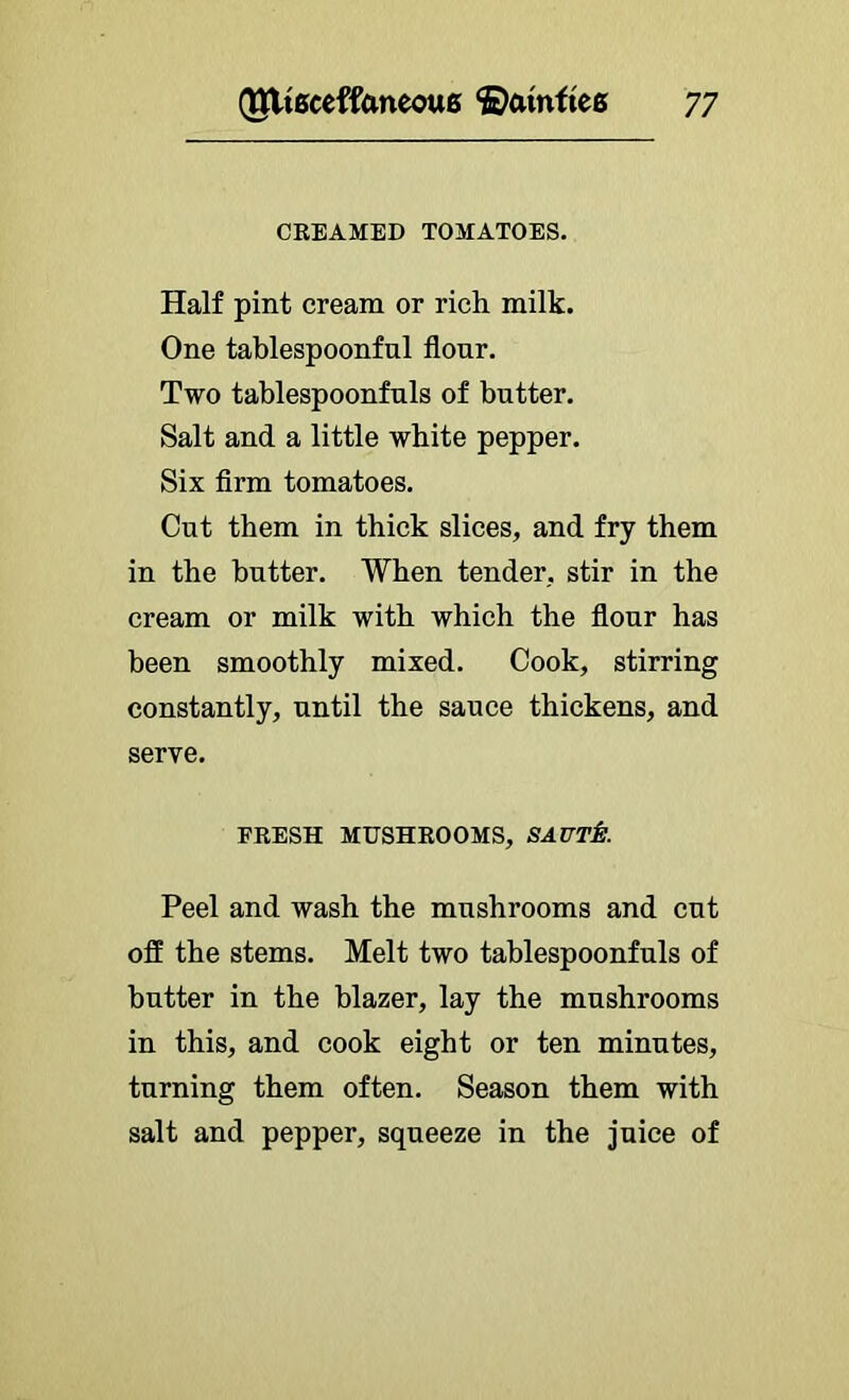 CKBAMBD TOMATOBS. Half pint cream or rich milk. One tablespoonfnl flour. Two tablespoonfuls of butter. Salt and a little white pepper. Six Arm tomatoes. Cut them in thick slices, and fry them in the butter. When tender, stir in the cream or milk with which the flour has been smoothly mixed. Cook, stirring constantly, until the sauce thickens, and serve. FBBSH MUSHROOMS, SAUT^. Peel and wash the mushrooms and cut off the stems. Melt two tahlespoonfuls of butter in the blazer, lay the mushrooms in this, and cook eight or ten minutes, turning them often. Season them with salt and pepper, squeeze in the juice of