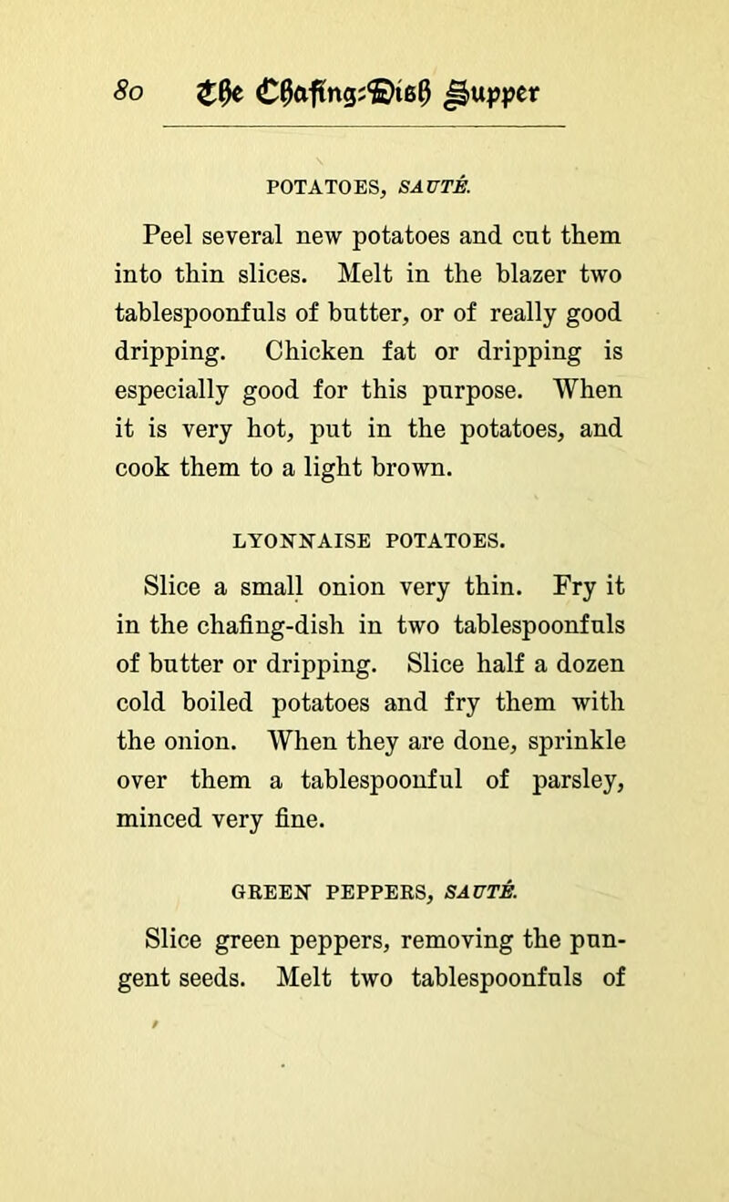 POTATOES, SAUTA Peel several new potatoes and cut them into thin slices. Melt in the blazer two tablespoonfuls of butter, or of really good dripping. Chicken fat or dripping is especially good for this purpose. When it is very hot, put in the potatoes, and cook them to a light brown. LYONNAISE POTATOES. Slice a small onion very thin. Fry it in the chafing-dish in two tablespoonfuls of butter or dripping. Slice half a dozen cold boiled potatoes and fry them with the onion. When they are done, sprinkle over them a tablespoonful of parsley, minced very fine. GREEN PEPPERS, SAUTE. Slice green peppers, removing the pun- gent seeds. Melt two tablespoonfuls of