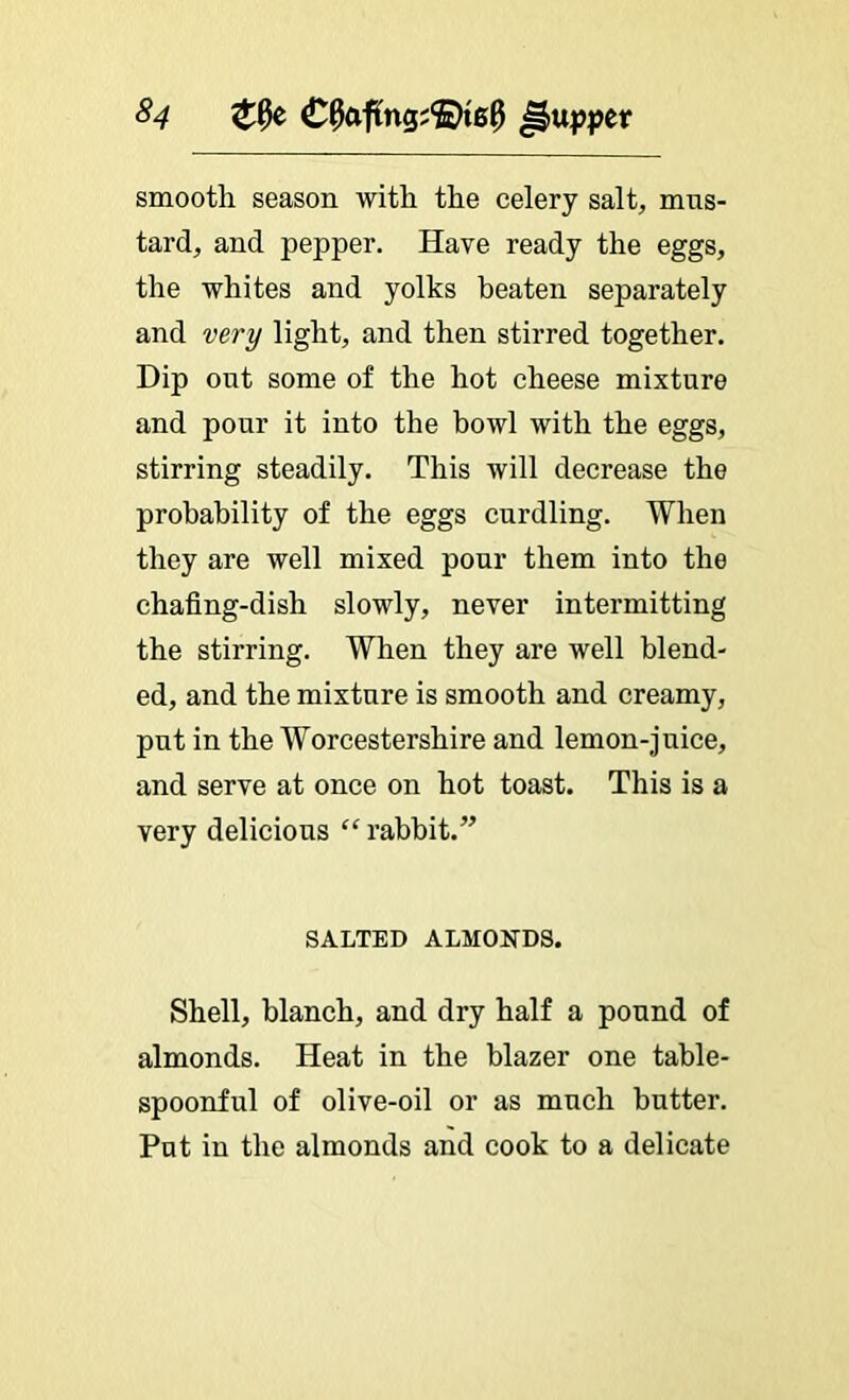 ^4 C^afLng;®i60 smooth season with the celery salt, mus- tard, and pepper. Have ready the eggs, the whites and yolks beaten separately and very light, and then stirred together. Hip out some of the hot cheese mixture and pour it into the howl with the eggs, stirring steadily. This will decrease the probability of the eggs curdling. When they are well mixed pour them into the chafing-dish slowly, never intermitting the stirring. When they are well blend- ed, and the mixture is smooth and creamy, put in the Worcestershire and lemon-juice, and serve at once on hot toast. This is a very delicious “ rabbit.” SALTED ALMONDS. Shell, blanch, and dry half a pound of almonds. Heat in the blazer one table- spoonful of olive-oil or as much butter. Put in the almonds and cook to a delicate