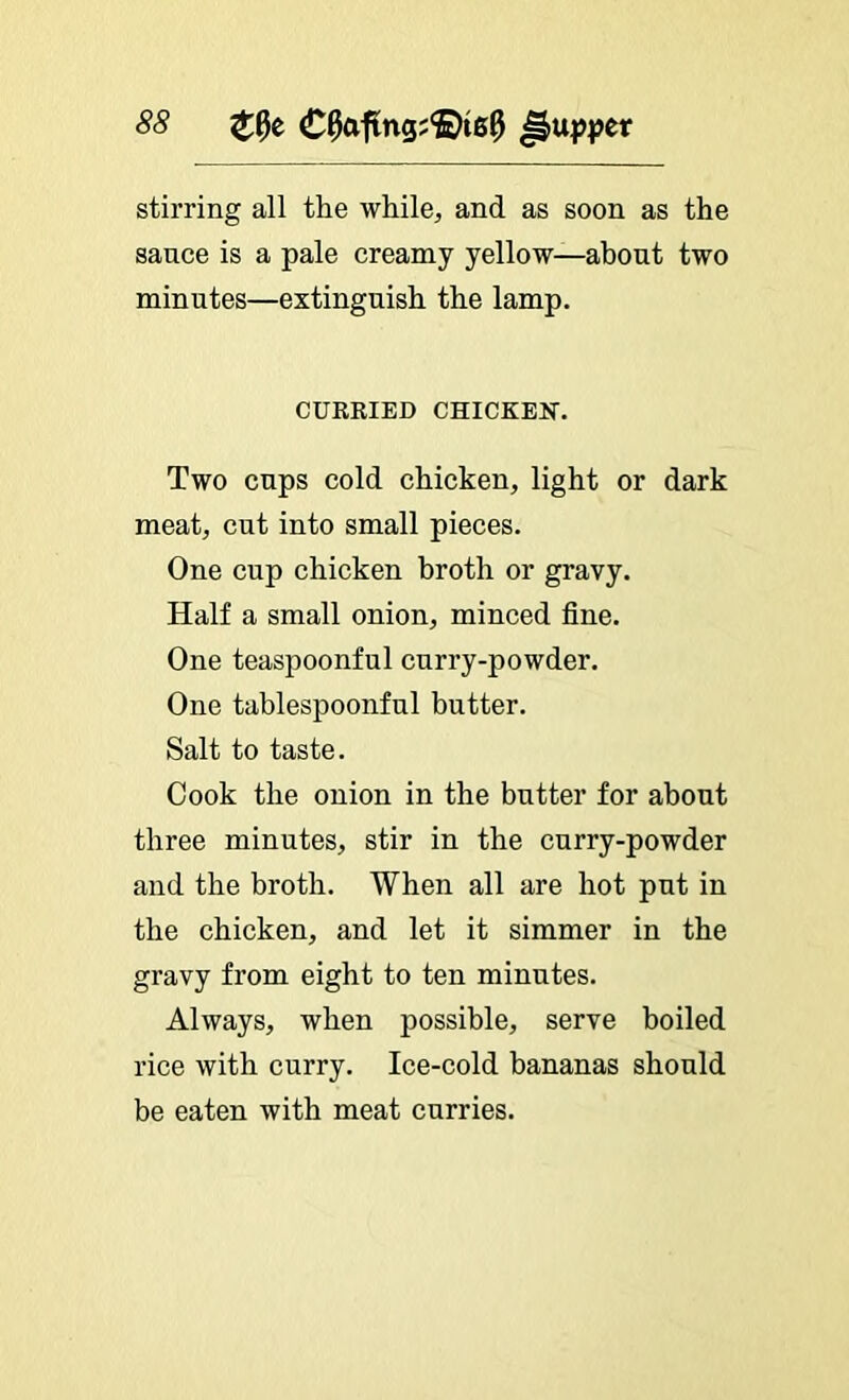 stirring all the while, and as soon as the sauce is a pale creamy yellow—about two minutes—extinguish the lamp. CUERIED CHICKElir. Two cups cold chicken, light or dark meat, cut into small pieces. One cup chicken broth or gravy. Half a small onion, minced fine. One teaspoonful curry-powder. One tablespoonful butter. Salt to taste. Cook the onion in the butter for about three minutes, stir in the curry-powder and the broth. When all are hot put in the chicken, and let it simmer in the gravy from eight to ten minutes. Always, when possible, serve boiled rice with curry. Ice-cold bananas should be eaten with meat curries.