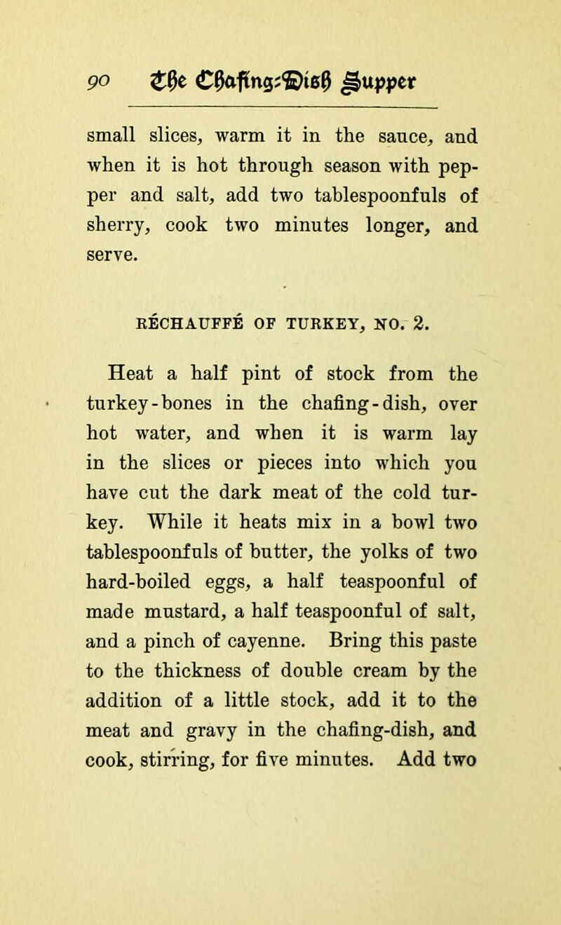 small slices, warm it in the sauce, and when it is hot through season with pep- per and salt, add two tablespoonfuls of sherry, cook two minutes longer, and serve. RECHAUFFE OF TURKEY, NO. 2. Heat a half pint of stock from the turkey-hones in the chafing-dish, over hot water, and when it is warm lay in the slices or pieces into which you have cut the dark meat of the cold tur- key. While it heats mix in a bowl two tablespoonfuls of butter, the yolks of two hard-boiled eggs, a half teaspoonful of made mustard, a half teaspoonful of salt, and a pinch of cayenne. Bring this paste to the thickness of double cream by the addition of a little stock, add it to the meat and gravy in the chafing-dish, and cook, stirring, for five minutes. Add two