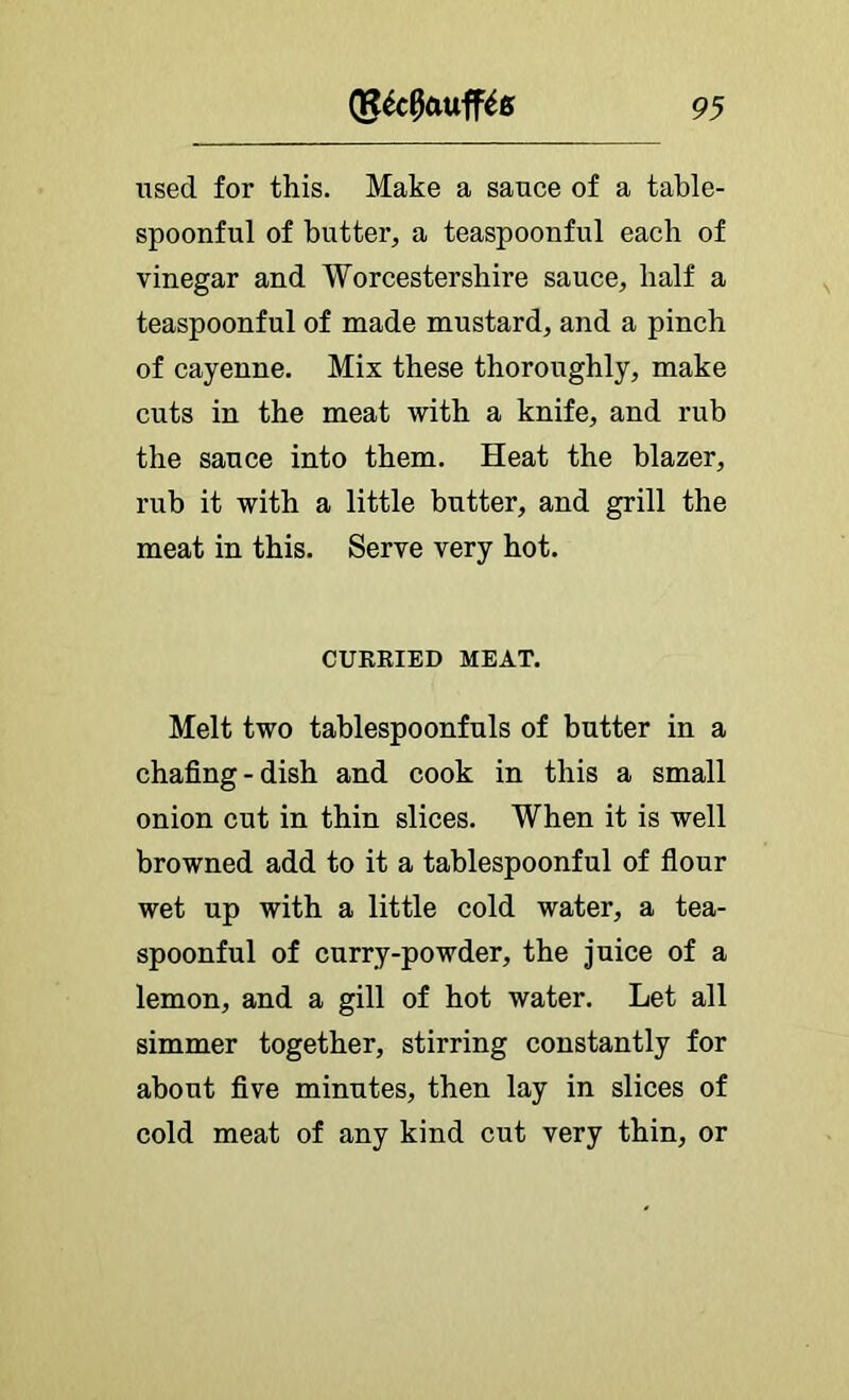 used for this. Make a sauce of a table- spoonful of butter, a teaspoonful each of vinegar and Worcestershire sauce, half a teaspoonful of made mustard, and a pinch of cayenne. Mix these thoroughly, make cuts in the meat with a knife, and rub the sauce into them. Heat the blazer, rub it with a little butter, and grill the meat in this. Serve very hot. CURRIED MEAT. Melt two tablespoonfuls of butter in a chafing-dish and cook in this a small onion cut in thin slices. When it is well browned add to it a tablespoonful of fiour wet up with a little cold water, a tea- spoonful of curry-powder, the juice of a lemon, and a gill of hot water. Let all simmer together, stirring constantly for about five minutes, then lay in slices of cold meat of any kind cut very thin, or