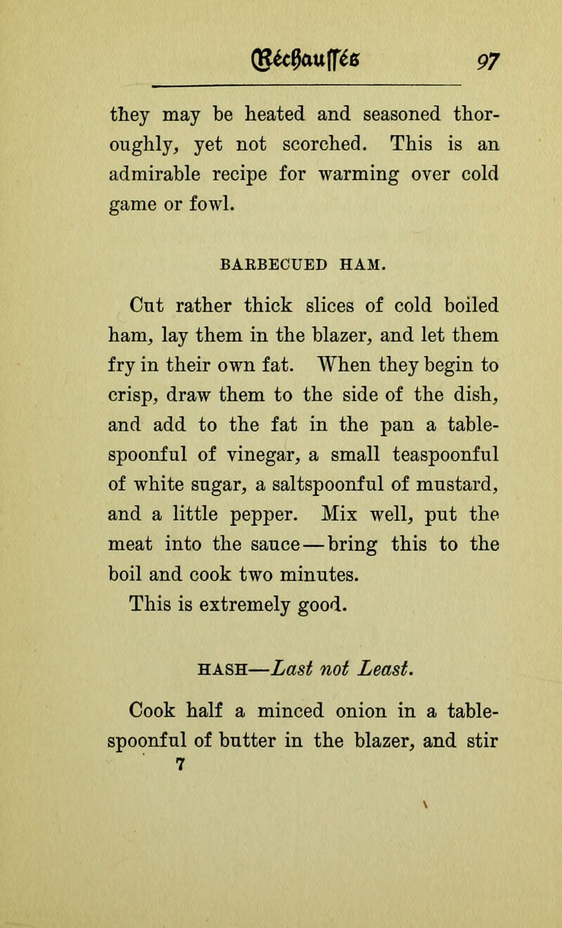 they may be heated and seasoned thor- oughly, yet not scorched. This is an admirable recipe for warming over cold game or fowl. BARBECUED HAM. Cut rather thick slices of cold boiled ham, lay them in the blazer, and let them fry in their own fat. When they begin to crisp, draw them to the side of the dish, and add to the fat in the pan a table- spoonful of vinegar, a small teaspoonful of white sugar, a saltspoonful of mustard, and a little pepper. Mix well, put the meat into the sauce—bring this to the boil and cook two minutes. This is extremely good. HASH—Last not Least. Cook half a minced onion in a table- spoonful of butter in the blazer, and stir 7